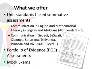 What we offer
• Unit standards based summative
  assessments :
  – Communication in English and Mathematical
    Literacy in English and Afrikaans (AET Levels 1 – 3)
  – Communication in Sepedi, SeSwati,
    Xitsonga, Setswana, Tshivenda,
    IsiXhosa and IsiZulu(AET Level 1)
• Portfolio of Evidence (POE)
  Assessments
• Mock Exams
 