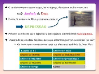  O sentimento que expressa mágoa, ira e vingança, demonstra, muitas vezes, uma :

                   Ausência de Deus
 E onde há ausência de Deus, geralmente, existe a:


                   DEPRESSÃO
 Portanto, isso mostra que a depressão é conseqüência também de um vazio espiritual.

 Quase tudo na sociedade facilita as pessoas a entrarem nesse vazio espiritual. Por quê?
          Os meios que vivemos muitas vezes nos afastam da realidade de Deus. Veja:

               Excesso de TV                    Excesso de festa
               Excesso de internet              Excesso de individualismo
               Excesso de trabalho              Excesso de preocupação
               Excesso de modismo               Excesso de hedonismo
               Excesso de droga                 Outros
 