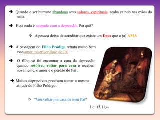  Quando o ser humano abandona seus valores espirituais, acaba caindo nas mãos do
  nada.

 Esse nada é ocupado com a depressão. Por quê?

            A pessoa deixa de acreditar que existe um Deus que o (a) AMA

 A passagem do Filho Pródigo retrata muito bem
  esse amor misericordioso do Pai.

 O filho só foi encontrar a cura da depressão
  quando resolveu voltar para casa e receber,
  novamente, o amor e o perdão do Pai .

 Muitos depressivos precisam tomar a mesma
  atitude do Filho Pródigo:


           “Vou voltar pra casa de meu Pai”
                                               Lc. 15,11,ss
 