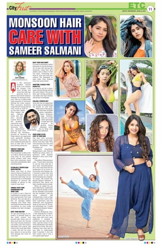 ETC
www.firstindia.co.in I https://firstindia.co.in/epapers/jaipur I twitter.com/thefirstindia I facebook.com/thefirstindia I instagram.com/thefirstindia JAIPUR | WEDNESDAY, JUNE 22, 2022
11
MONSOON HAIR
CARE WITH
CARE WITH
SAMEER SALMANI
s the monsoon
weather messes
with your beauti-
ful tresses, City
First brings you
some tips and sug-
gestions from ce-
lebrity hairstylist Sameer
Salmani on monsoon hair-
care. The air is laden with
high amounts of moisture
during the rainy season.
This excessive moisture
traps the dirt and grime on
your scalp as well as
on the hair shafts.
This makes the
hair follicles
weak and the
hair strands
coated. This is
the primary
reason for hair
fall during the
monsoon. Also,
the depositions
near the hair roots
become the breeding
ground of bacteria and
fungi which can aggravate
your dandruff troubles.
Celebrity hairstylist Sa-
meer Salmani gives tips on
how to take care of your
hair during monsoon.
PROTECT YOUR HAIR
FROM RAINWATER
The rainwater is often acid-
ic or dirty which can harm
your hair. If you cannot
avoid contact with your
hair with rainwater, wash
your hair immediately after
reaching home.
ESTABLISH A PROPER HAIR
WASH ROUTINE
Wash your hair at least
twice or thrice a week to re-
move the depositions from
your hair and scalp. Use an
antibacterial or antifungal
shampoo to prevent the
buildup of germs at the
roots of your hair.
CONSULT WITH YOUR
HAIRDRESSER FOR
HOME CARE
It is best to use a leave-in
conditioner to protect your
hair and prevent frizz and
dullness. You can also do a
hot oil massage before
washing your head. This
will help increase the blood
circulation in your scalp
making your hair stronger.
KEEP YOUR HAIR DRY
As the percentage of hu-
midity is already high in
the rainy season, you
should take extra care to
keep your hair dry during
this time. Excess moisture
can make your hair heavy
and limp. Use a clean, soft
towel to dry your hair after
a wash. Do not tie your
hair while it is wet as this
will damage the roots of
your hair.
KEEP YOUR HAIR SHORT
It is best to maintain a short
hairstyle if you are facing a
lot of hair fall during the
monsoon. Long hair gets
pulled and is likely to fall
out more. Trimming the
ends of your hair will also
remove the damaged or
split ends, thus making
your hair grow better.
ADOPTING A HASSLE-FREE
HAIRSTYLE
It is best to go for a mini-
mum styling hairdo during
the rainy season. The use of
heat and styling products
can make your hair weaker
and prone to breakage.
FOLLOW A PROPER DIET
Your diet has an important
role to play in maintaining
the health of your hair.
Make sure to eat a prop-
er diet that includes
green vegetables,
dairy products,
eggs, walnuts,
nuts, etc. to add
shine and lustre
to your hair and
promote its
growth. Drink
adequate water
too to keep your
body hydrated.
SHOW SOME EXTRA
LOVE TO YOUR HAIR
Use hair care activities
such as a hair serum suita-
ble for your hair type. This
will nourish your hair and
prevent frizziness, hair
breakage, etc.
Actresses Chandhini
Bhagwanani and Simran
Budharup share their ex-
perience with Sameer
Salmani’s hair care treat-
ments.
Chandhini Bhagwanani
says, “I have been wanting
to cut my hair and get a
nice hair transformation
for a very long time but my
profession as an actor re-
stricts the vast changes. So,
I wanted a salon that will
bring novelty to my look
while keeping my original-
ity intact. My friend sug-
gested Sameer Salmani. I
informed him about my
hair transformation needs.
When he asked for my
hair references, I asked him
to do what he thinks is best
for me. Initially
, I was scared
but the moment I saw my
newly coloured and
trimmed hair, I was so hap-
py and excited. I had a bril-
liant experience and the
materials and equipment
used on me were of the lat-
est technology too. I would
recommend Sameer Salma-
ni to everyone.”
Simran Budharup says,
“I was looking for a colour
that would suit me for a
long time and every time
whatever I wanted, I
couldn’t get that. But this
time, I got the colour of my
wish and Sameer was really
good at his work. The envi-
ronment was chill and he
was able to understand
what I wanted. I love my
hair colour and it was a
very good experience!
A
ADITI CHAVAN
cityfirst.mumbai@firstindia.co.in
Simran Budharup
Chandhini Bhagwanani
Sameer Salmani
 