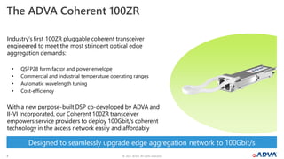 © 2022 ADVA. All rights reserved.
4
The ADVA Coherent 100ZR
Industry’s first 100ZR pluggable coherent transceiver
engineered to meet the most stringent optical edge
aggregation demands:
• QSFP28 form factor and power envelope
• Commercial and industrial temperature operating ranges
• Automatic wavelength tuning
• Cost-efficiency
With a new purpose-built DSP co-developed by ADVA and
II-VI Incorporated, our Coherent 100ZR transceiver
empowers service providers to deploy 100Gbit/s coherent
technology in the access network easily and affordably
Designed to seamlessly upgrade edge aggregation network to 100Gbit/s
 
