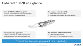 © 2022 ADVA. All rights reserved.
6
Coherent 100ZR at a glance
For any open line system (OLS)
• 100GHz/50GHz/flexgrid resolution
• Fully tunable transceiver with self-tuning capability
For indoor and outdoor deployment
• C-temp and I-temp variants
• Slots directly into existing applications devices
For carriers and DCI applications
• 100Gbit/s OTN OTU4 and 100GbE Ethernet support
• Long reach without dispersion compensation units
Cost-efficient, low-power pluggable for the optical edge
For any QSFP28-based host equipment
• Standards-compliant transceiver and optical interface
• QSFP28 form factor and power envelope
 