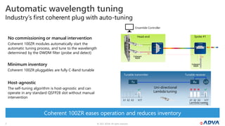 © 2022 ADVA. All rights reserved.
7
Automatic wavelength tuning
Host-agnostic
The self-tuning algorithm is host-agnostic and can
operate in any standard QSFP28 slot without manual
intervention
No commissioning or manual intervention
Coherent 100ZR modules automatically start the
automatic tuning process, and tune to the wavelength
determined by the DWDM filter (probe and detect)
...
Head-end
FOADM
Spoke #1
Coherent
100ZR
Coherent
100ZR
Minimum inventory
Coherent 100ZR pluggables are fully C-Band tunable
FOADM
λn
λn
Ensemble Controller
Tunable receiver
…
λ1 λ17
λ2 λ3
Tunable transmitter
…
λ1 λ17
λ2 λ3
Rx
Tx LO
Lambda sweep
Uni-directional
Lambda tuning
Coherent 100ZR eases operation and reduces inventory
Industry’s first coherent plug with auto-tuning
 
