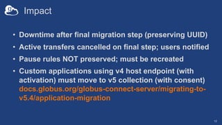 Impact
• Downtime after final migration step (preserving UUID)
• Active transfers cancelled on final step; users notified
• Pause rules NOT preserved; must be recreated
• Custom applications using v4 host endpoint (with
activation) must move to v5 collection (with consent)
docs.globus.org/globus-connect-server/migrating-to-
v5.4/application-migration
12
 