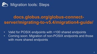 Migration tools: Steps
13
docs.globus.org/globus-connect-
server/migrating-to-v5.4/migration4-guide/
• Valid for POSIX endpoints with <100 shared endpoints
• Coming soon: Migration of non-POSIX endpoints and those
with more shared endpoints
 