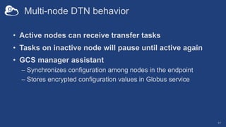 Multi-node DTN behavior
• Active nodes can receive transfer tasks
• Tasks on inactive node will pause until active again
• GCS manager assistant
– Synchronizes configuration among nodes in the endpoint
– Stores encrypted configuration values in Globus service
17
 