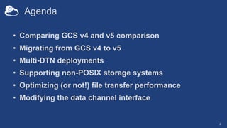 Agenda
• Comparing GCS v4 and v5 comparison
• Migrating from GCS v4 to v5
• Multi-DTN deployments
• Supporting non-POSIX storage systems
• Optimizing (or not!) file transfer performance
• Modifying the data channel interface
2
 