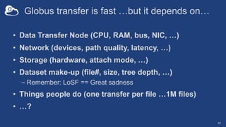 Globus transfer is fast …but it depends on…
• Data Transfer Node (CPU, RAM, bus, NIC, …)
• Network (devices, path quality, latency, …)
• Storage (hardware, attach mode, …)
• Dataset make-up (file#, size, tree depth, …)
– Remember: LoSF == Great sadness
• Things people do (one transfer per file …1M files)
• …?
22
 