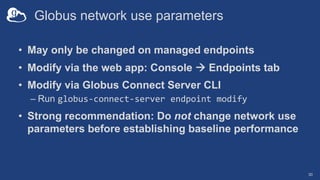 Globus network use parameters
• May only be changed on managed endpoints
• Modify via the web app: Console à Endpoints tab
• Modify via Globus Connect Server CLI
– Run globus-connect-server endpoint modify
• Strong recommendation: Do not change network use
parameters before establishing baseline performance
30
 