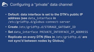 Configuring a “private” data channel
• Default: data interface is set to the DTN’s public IP
address (see data_interface in
/etc/gridftp.d/globus-connect-server
• Create /etc/gridftp.d/STORAGE_GATEWAY_ID
• Set data_interface PRIVATE_INTERFACE_IP_ADDRESS
• Replicate on every DTN (files in /etc/gridftp.d/ are
not sync'd between nodes by Globus)
32
 