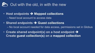 Out with the old, in with the new
• Host endpoints è Mapped collections
– Need local account to access data
• Shared endpoints è Guest collections
– No local account needed for data access, permissions set in Globus
• Create shared endpoint(s) on a host endpoint è
Create guest collection(s) on a mapped collection
 