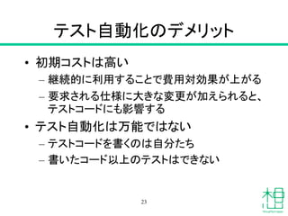テスト自動化のデメリット
• 初期コストは高い
– 継続的に利用することで費用対効果が上がる
– 要求される仕様に大きな変更が加えられると、
テストコードにも影響する
• テスト自動化は万能ではない
– テストコードを書くのは自分たち
– 書いたコード以上のテストはできない
23
 