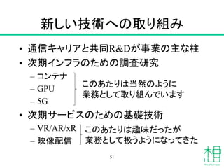 新しい技術への取り組み
• 通信キャリアと共同R&Dが事業の主な柱
• 次期インフラのための調査研究
– コンテナ
– GPU
– 5G
• 次期サービスのための基礎技術
– VR/AR/xR
– 映像配信
51
このあたりは当然のように
業務として取り組んでいます
このあたりは趣味だったが
業務として扱うようになってきた
 