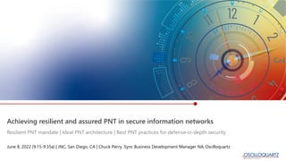 Achieving resilient and assured PNT in secure information networks
June 8, 2022 (9:15-9:35a) | JNC, San Diego, CA | Chuck Perry, Sync Business Development Manager NA, Oscilloquartz
Resilient PNT mandate | Ideal PNT architecture | Best PNT practices for defense-in-depth security
 