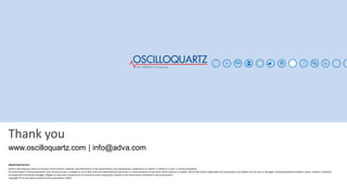 Thank you
IMPORTANT NOTICE
ADVA is the exclusive owner or licensee of the content, material, and information in this presentation. Any reproduction, publication or reprint, in whole or in part, is strictly prohibited.
The information in this presentation may not be accurate, complete or up to date, and is provided without warranties or representations of any kind, either express or implied. ADVA shall not be responsible for and disclaims any liability for any loss or damages, including without limitation, direct, indirect, incidental,
consequential and special damages, alleged to have been caused by or in connection with using and/or relying on the information contained in this presentation.
Copyright © for the entire content of this presentation: ADVA.
www.oscilloquartz.com | info@adva.com
 