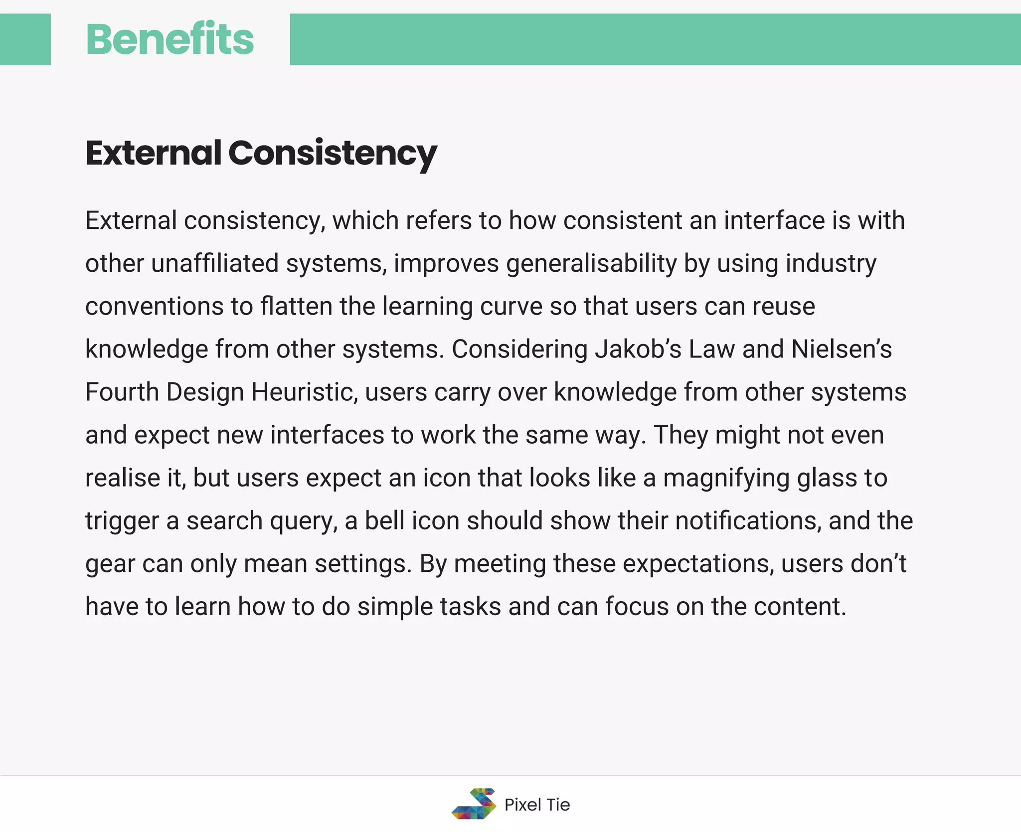 External consistency, which refers to how consistent an interface is with
other unafﬁliated systems, improves generalisability by using industry
conventions to ﬂatten the learning curve so that users can reuse
knowledge from other systems. Considering Jakob’s Law and Nielsen’s
Fourth Design Heuristic, users carry over knowledge from other systems
and expect new interfaces to work the same way. They might not even
realise it, but users expect an icon that looks like a magnifying glass to
trigger a search query, a bell icon should show their notiﬁcations, and the
gear can only mean settings. By meeting these expectations, users don’t
have to learn how to do simple tasks and can focus on the content.
External Consistency
Benefits
Pixel Tie
 