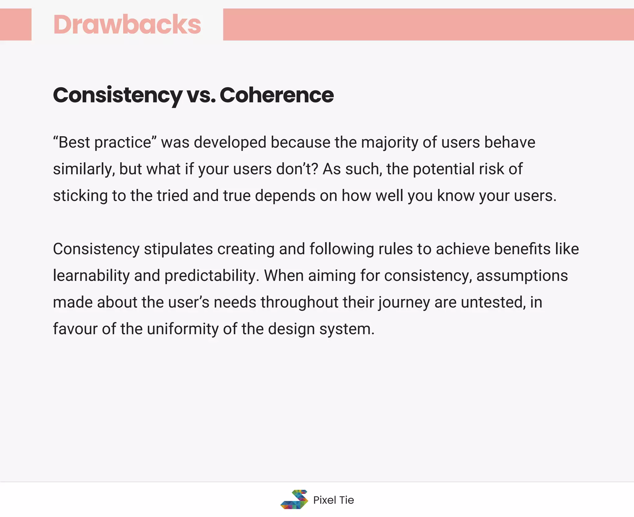 “Best practice” was developed because the majority of users behave
similarly, but what if your users don’t? As such, the potential risk of
sticking to the tried and true depends on how well you know your users.
Consistency stipulates creating and following rules to achieve beneﬁts like
learnability and predictability. When aiming for consistency, assumptions
made about the user’s needs throughout their journey are untested, in
favour of the uniformity of the design system.
Consistency vs. Coherence
Drawbacks
Pixel Tie
 