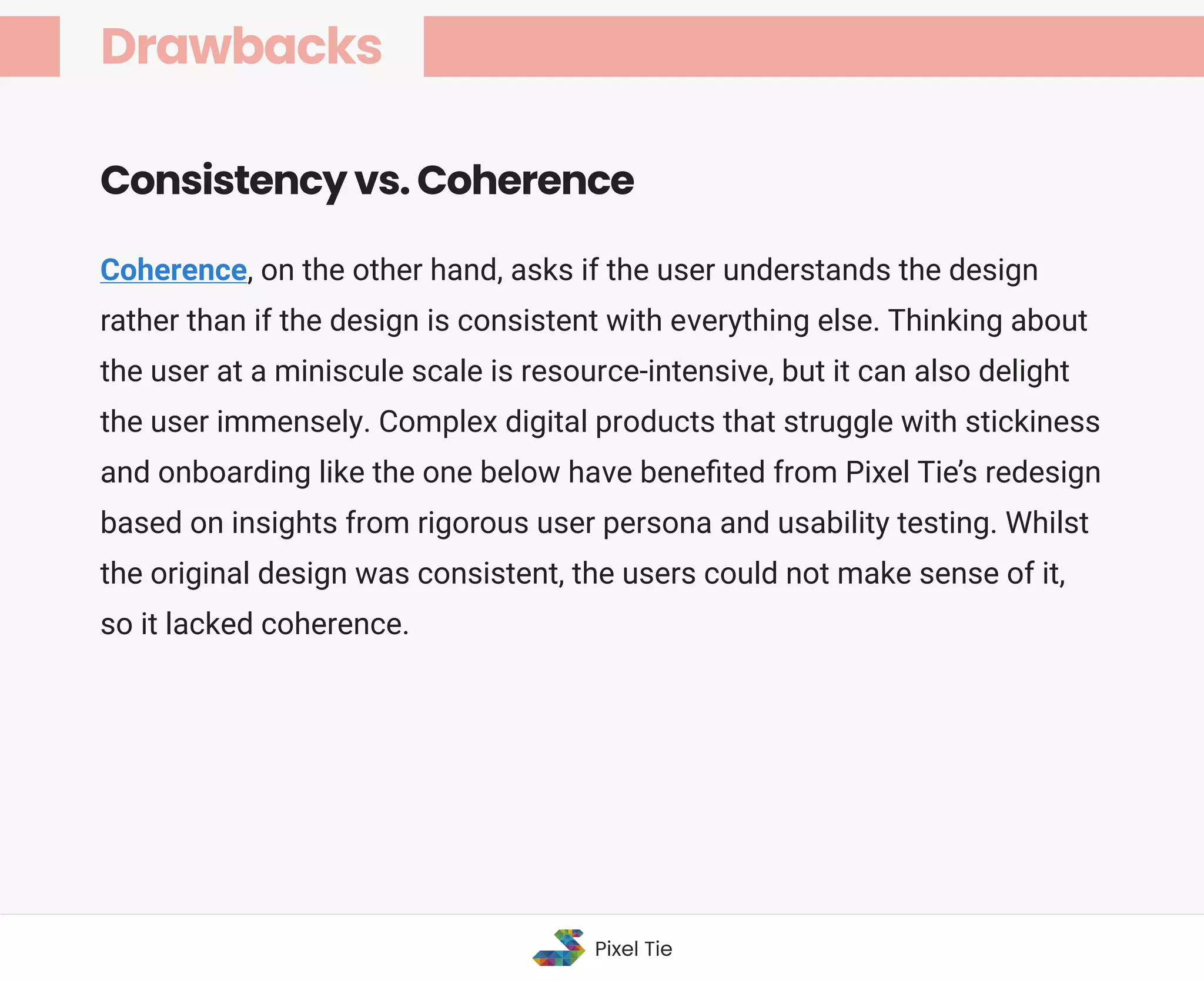 Coherence, on the other hand, asks if the user understands the design
rather than if the design is consistent with everything else. Thinking about
the user at a miniscule scale is resource-intensive, but it can also delight
the user immensely. Complex digital products that struggle with stickiness
and onboarding like the one below have beneﬁted from Pixel Tie’s redesign
based on insights from rigorous user persona and usability testing. Whilst
the original design was consistent, the users could not make sense of it,
so it lacked coherence.
Consistency vs. Coherence
Drawbacks
Pixel Tie
 