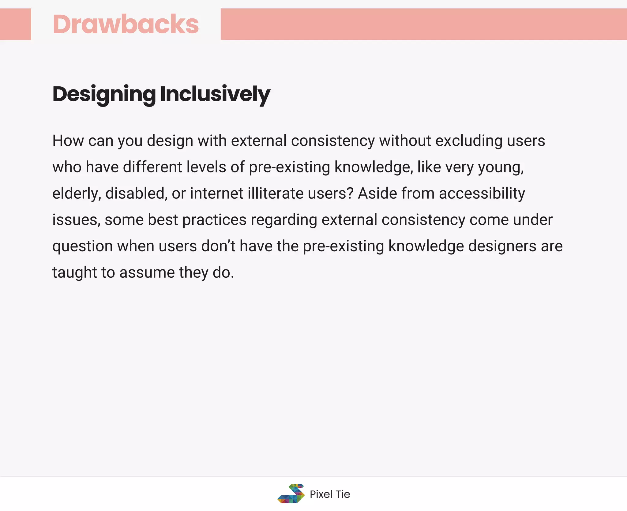 How can you design with external consistency without excluding users
who have different levels of pre-existing knowledge, like very young,
elderly, disabled, or internet illiterate users? Aside from accessibility
issues, some best practices regarding external consistency come under
question when users don’t have the pre-existing knowledge designers are
taught to assume they do.
Designing Inclusively
Drawbacks
Pixel Tie
 
