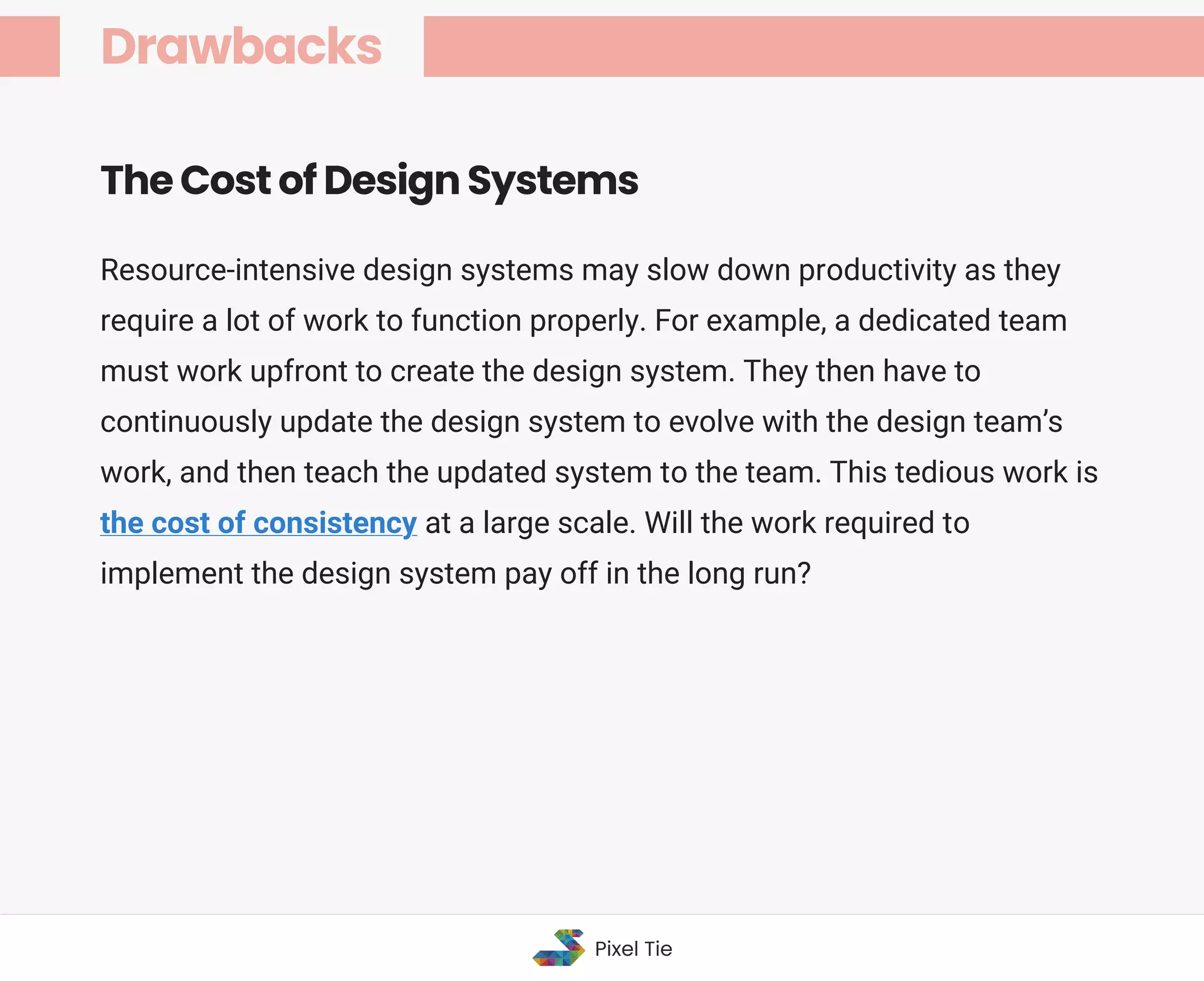 Resource-intensive design systems may slow down productivity as they
require a lot of work to function properly. For example, a dedicated team
must work upfront to create the design system. They then have to
continuously update the design system to evolve with the design team’s
work, and then teach the updated system to the team. This tedious work is
the cost of consistency at a large scale. Will the work required to
implement the design system pay off in the long run?
The Cost of Design Systems
Drawbacks
Pixel Tie
 