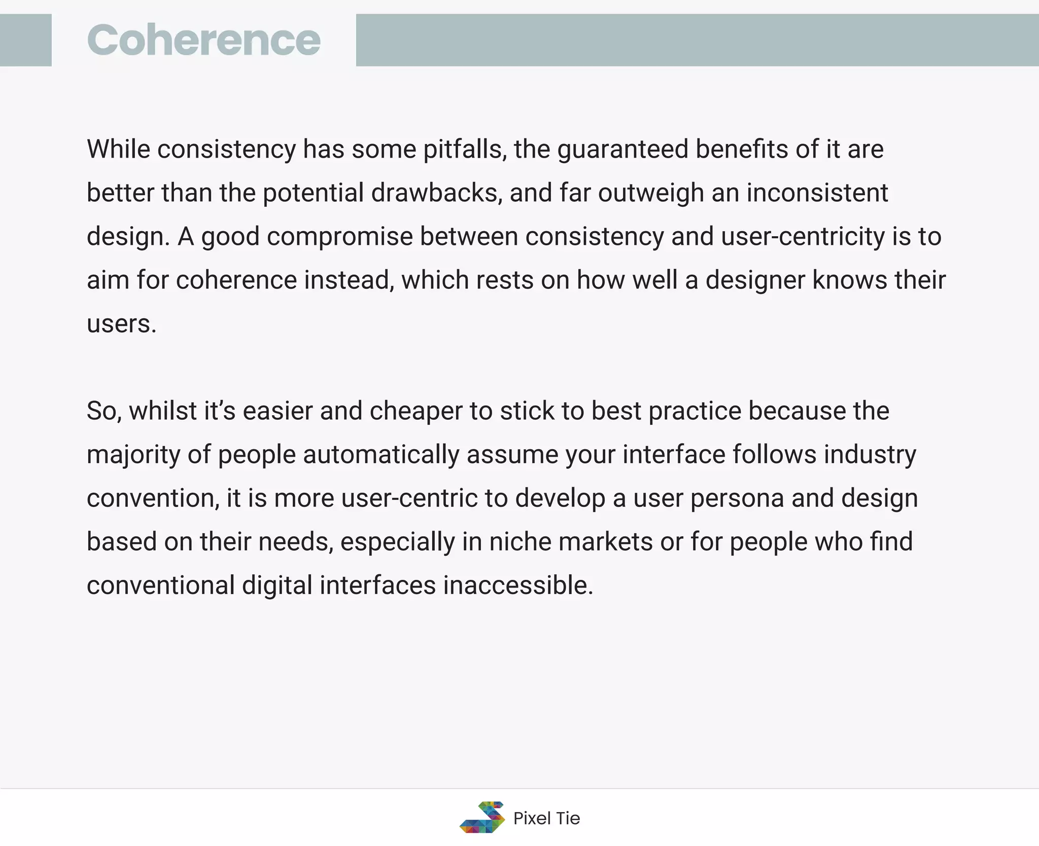 While consistency has some pitfalls, the guaranteed beneﬁts of it are
better than the potential drawbacks, and far outweigh an inconsistent
design. A good compromise between consistency and user-centricity is to
aim for coherence instead, which rests on how well a designer knows their
users.
So, whilst it’s easier and cheaper to stick to best practice because the
majority of people automatically assume your interface follows industry
convention, it is more user-centric to develop a user persona and design
based on their needs, especially in niche markets or for people who ﬁnd
conventional digital interfaces inaccessible.
Coherence
Pixel Tie
 
