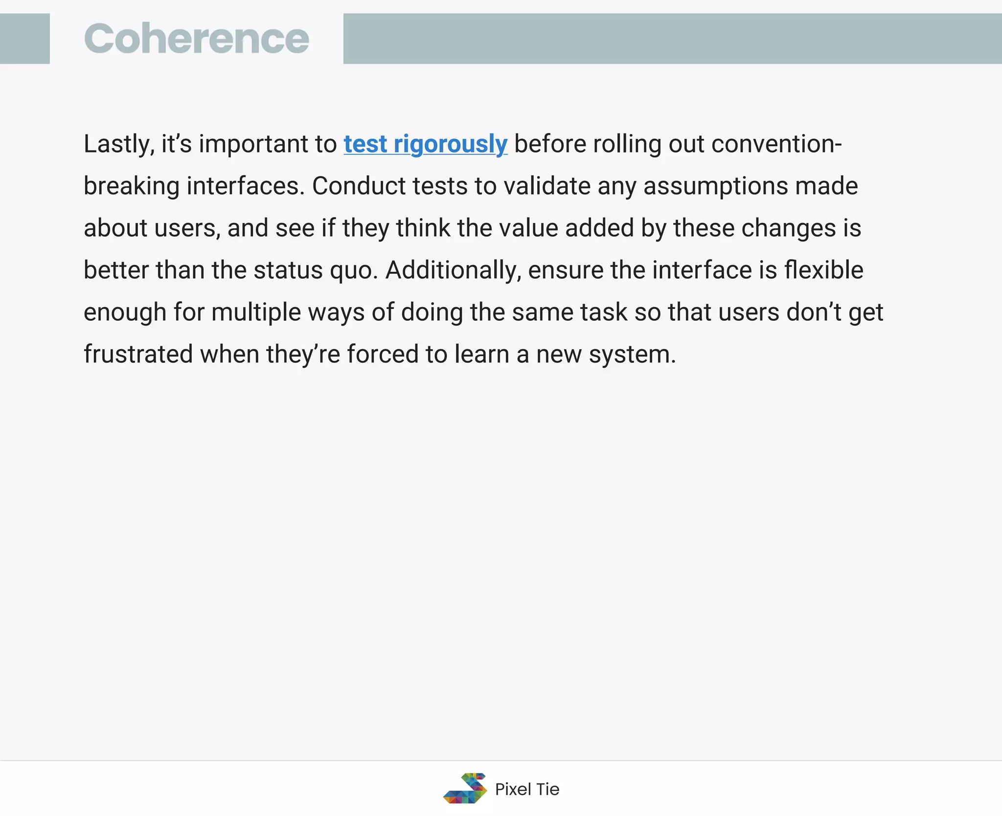 Lastly, it’s important to test rigorously before rolling out convention-
breaking interfaces. Conduct tests to validate any assumptions made
about users, and see if they think the value added by these changes is
better than the status quo. Additionally, ensure the interface is ﬂexible
enough for multiple ways of doing the same task so that users don’t get
frustrated when they’re forced to learn a new system.
Coherence
Pixel Tie
 