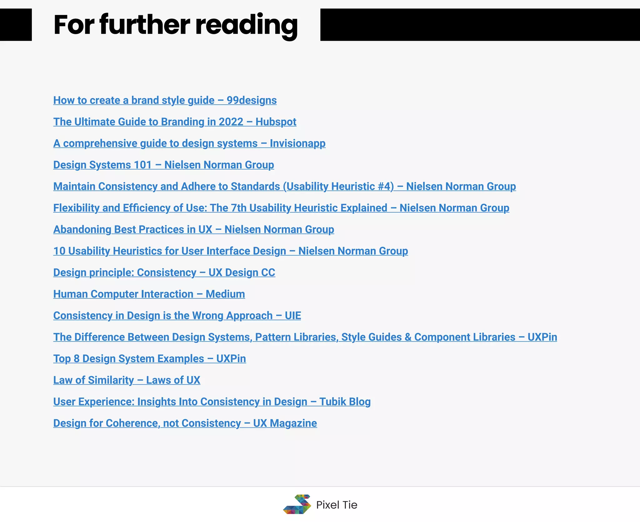 How to create a brand style guide – 99designs
The Ultimate Guide to Branding in 2022 – Hubspot
A comprehensive guide to design systems – Invisionapp
Design Systems 101 – Nielsen Norman Group
Maintain Consistency and Adhere to Standards (Usability Heuristic #4) – Nielsen Norman Group
Flexibility and Efﬁciency of Use: The 7th Usability Heuristic Explained – Nielsen Norman Group
Abandoning Best Practices in UX – Nielsen Norman Group
10 Usability Heuristics for User Interface Design – Nielsen Norman Group
Design principle: Consistency – UX Design CC
Human Computer Interaction – Medium
Consistency in Design is the Wrong Approach – UIE
The Difference Between Design Systems, Pattern Libraries, Style Guides & Component Libraries – UXPin
Top 8 Design System Examples – UXPin
Law of Similarity – Laws of UX
User Experience: Insights Into Consistency in Design – Tubik Blog
Design for Coherence, not Consistency – UX Magazine
For further reading
For further reading
Pixel Tie
 