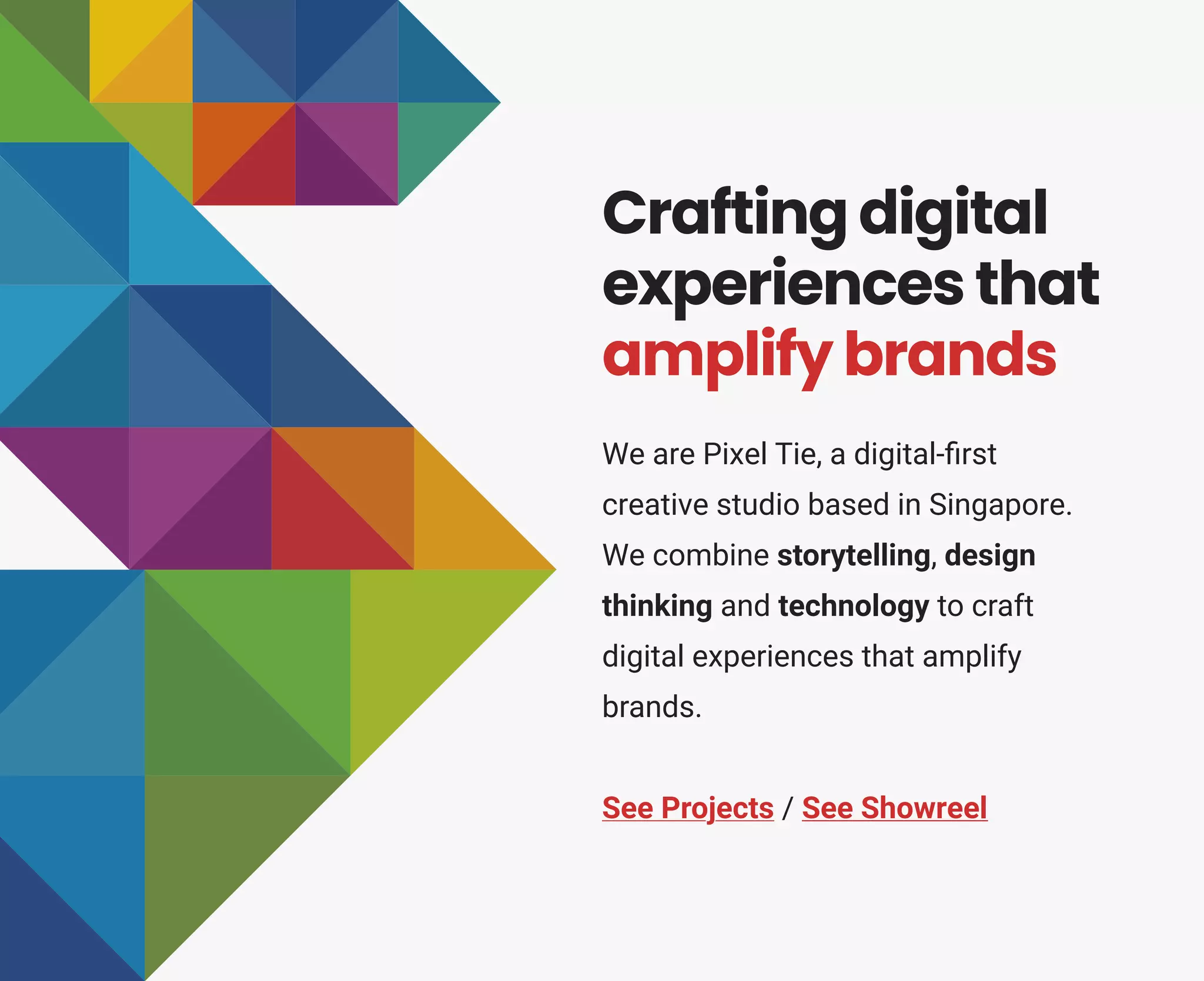 We are Pixel Tie, a digital-ﬁrst
creative studio based in Singapore.
We combine storytelling, design
thinking and technology to craft
digital experiences that amplify
brands.
See Projects / See Showreel
Crafting digital
experiences that
amplify brands
 