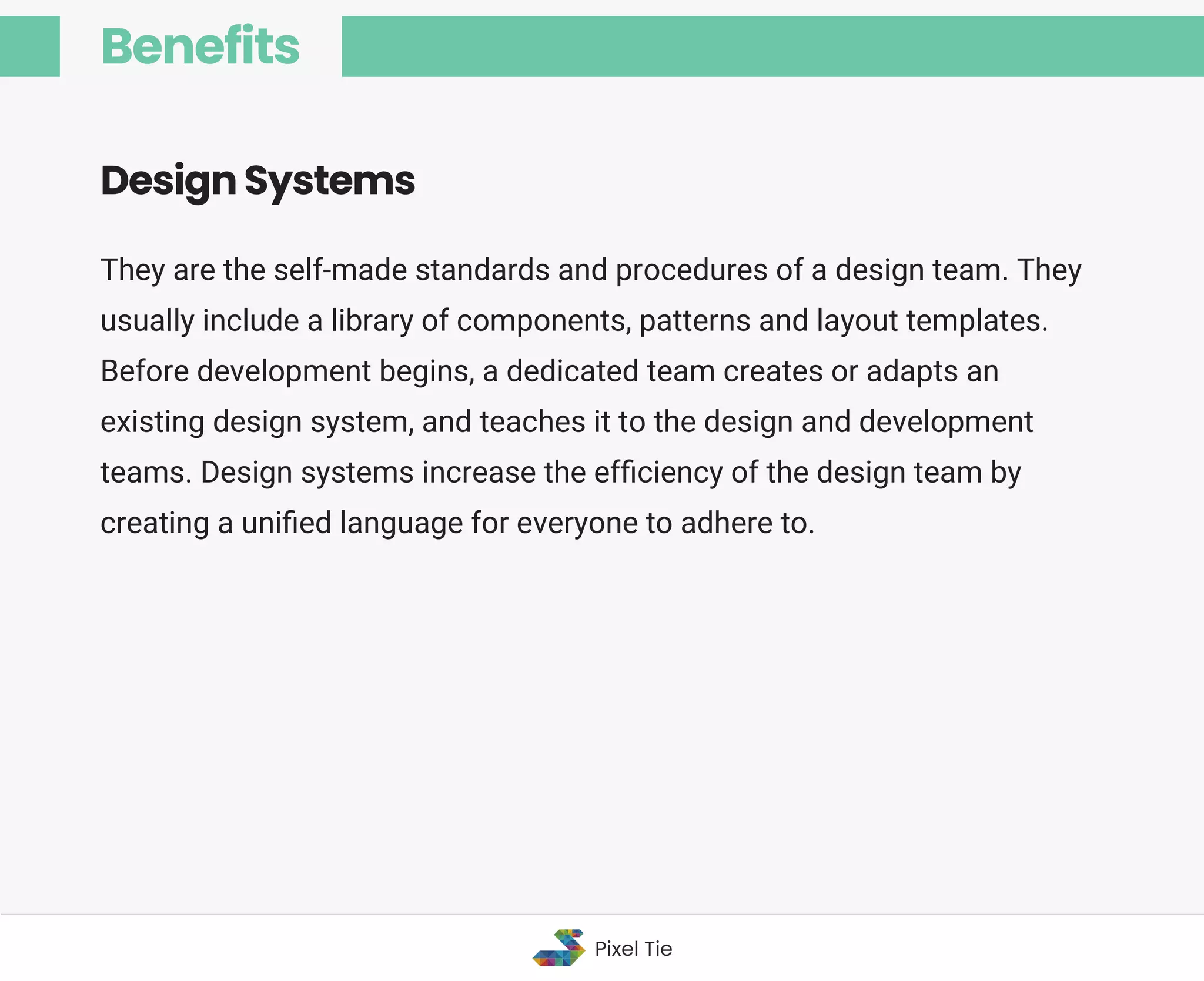 They are the self-made standards and procedures of a design team. They
usually include a library of components, patterns and layout templates.
Before development begins, a dedicated team creates or adapts an
existing design system, and teaches it to the design and development
teams. Design systems increase the efﬁciency of the design team by
creating a uniﬁed language for everyone to adhere to.
Design Systems
Benefits
Pixel Tie
 
