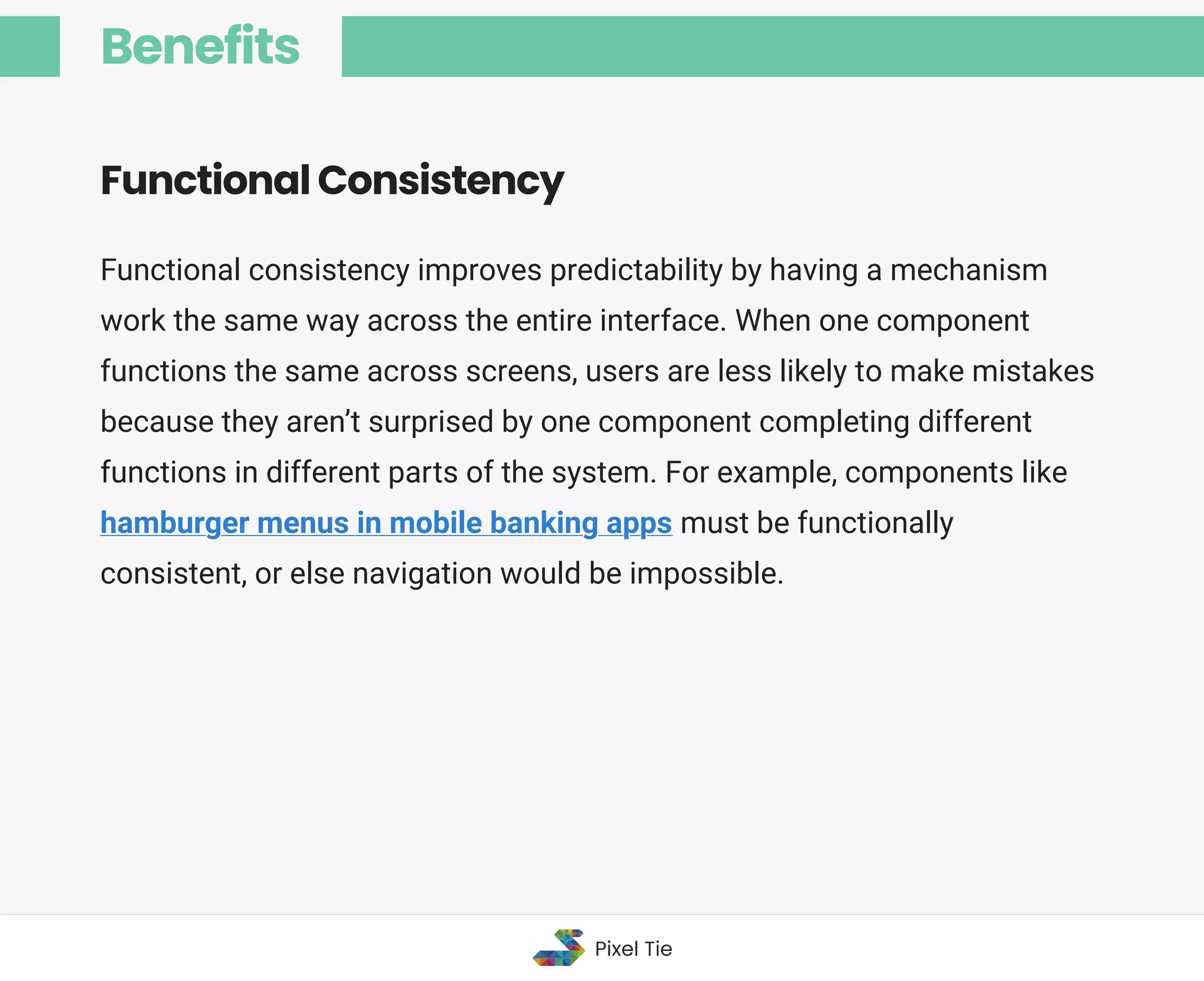 Functional consistency improves predictability by having a mechanism
work the same way across the entire interface. When one component
functions the same across screens, users are less likely to make mistakes
because they aren’t surprised by one component completing different
functions in different parts of the system. For example, components like
hamburger menus in mobile banking apps must be functionally
consistent, or else navigation would be impossible.
Functional Consistency
Benefits
Pixel Tie
 