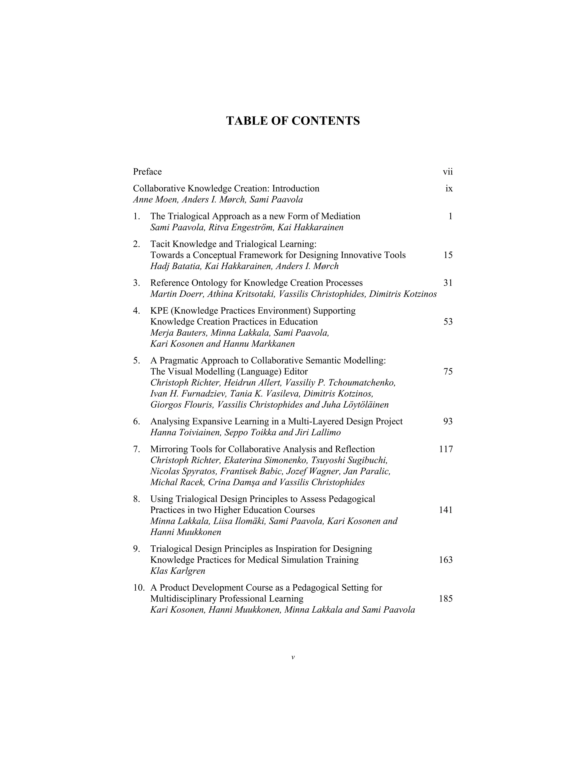 v
TABLE OF CONTENTS
Preface vii
Collaborative Knowledge Creation: Introduction ix
Anne Moen, Anders I. Mørch, Sami Paavola
1. The Trialogical Approach as a new Form of Mediation 1
Sami Paavola, Ritva Engeström, Kai Hakkarainen
2. Tacit Knowledge and Trialogical Learning:
Towards a Conceptual Framework for Designing Innovative Tools 15
Hadj Batatia, Kai Hakkarainen, Anders I. Mørch
3. Reference Ontology for Knowledge Creation Processes 31
Martin Doerr, Athina Kritsotaki, Vassilis Christophides, Dimitris Kotzinos
4. KPE (Knowledge Practices Environment) Supporting
Knowledge Creation Practices in Education 53
Merja Bauters, Minna Lakkala, Sami Paavola,
Kari Kosonen and Hannu Markkanen
5. A Pragmatic Approach to Collaborative Semantic Modelling:
The Visual Modelling (Language) Editor 75
Christoph Richter, Heidrun Allert, Vassiliy P. Tchoumatchenko,
Ivan H. Furnadziev, Tania K. Vasileva, Dimitris Kotzinos,
Giorgos Flouris, Vassilis Christophides and Juha Löytöläinen
6. Analysing Expansive Learning in a Multi-Layered Design Project 93
Hanna Toiviainen, Seppo Toikka and Jiri Lallimo
7. Mirroring Tools for Collaborative Analysis and Reflection 117
Christoph Richter, Ekaterina Simonenko, Tsuyoshi Sugibuchi,
Nicolas Spyratos, Frantisek Babic, Jozef Wagner, Jan Paralic,
Michal Racek, Crina Damşa and Vassilis Christophides
8. Using Trialogical Design Principles to Assess Pedagogical
Practices in two Higher Education Courses 141
Minna Lakkala, Liisa Ilomäki, Sami Paavola, Kari Kosonen and
Hanni Muukkonen
9. Trialogical Design Principles as Inspiration for Designing
Knowledge Practices for Medical Simulation Training 163
Klas Karlgren
10. A Product Development Course as a Pedagogical Setting for
Multidisciplinary Professional Learning 185
Kari Kosonen, Hanni Muukkonen, Minna Lakkala and Sami Paavola
 