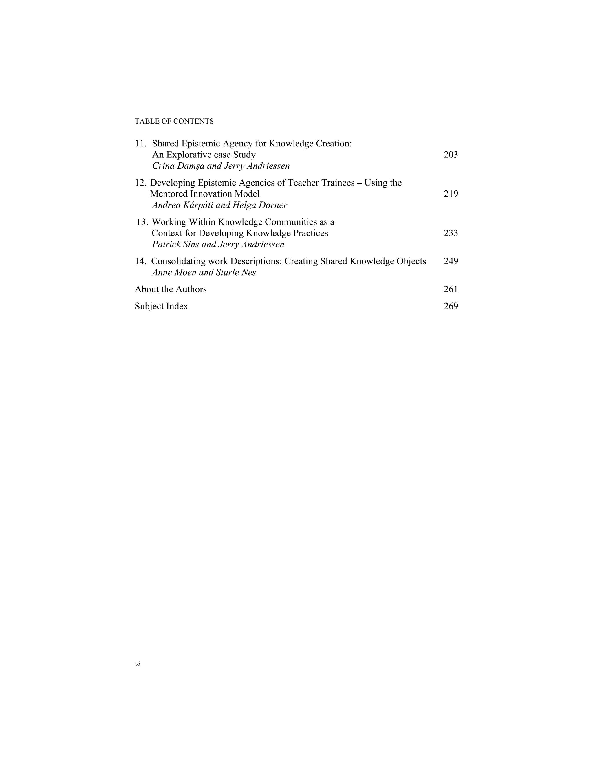 TABLE OF CONTENTS
vi
11. Shared Epistemic Agency for Knowledge Creation:
An Explorative case Study 203
Crina Damşa and Jerry Andriessen
12. Developing Epistemic Agencies of Teacher Trainees – Using the
Mentored Innovation Model 219
Andrea Kárpáti and Helga Dorner
13. Working Within Knowledge Communities as a
Context for Developing Knowledge Practices 233
Patrick Sins and Jerry Andriessen
14. Consolidating work Descriptions: Creating Shared Knowledge Objects 249
Anne Moen and Sturle Nes
About the Authors 261
Subject Index 269
 