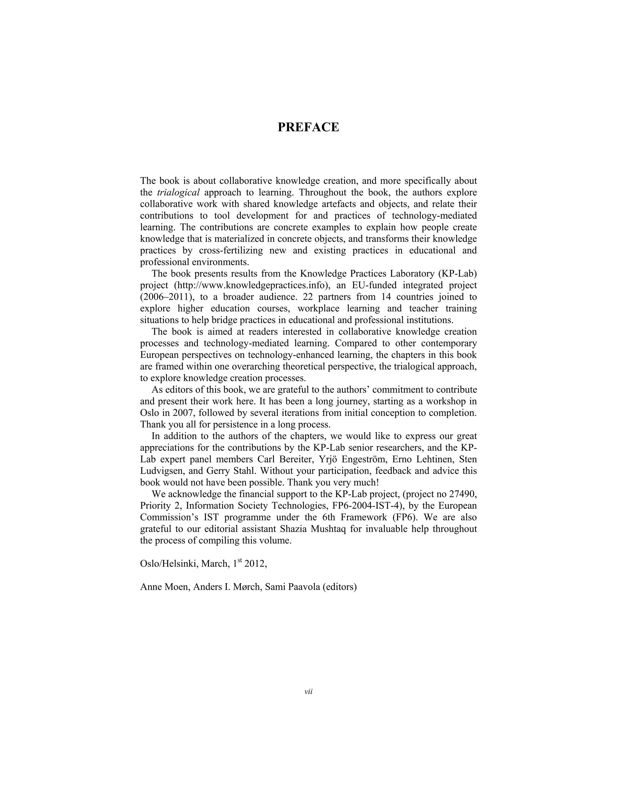 vii
PREFACE
The book is about collaborative knowledge creation, and more specifically about
the trialogical approach to learning. Throughout the book, the authors explore
collaborative work with shared knowledge artefacts and objects, and relate their
contributions to tool development for and practices of technology-mediated
learning. The contributions are concrete examples to explain how people create
knowledge that is materialized in concrete objects, and transforms their knowledge
practices by cross-fertilizing new and existing practices in educational and
professional environments.
The book presents results from the Knowledge Practices Laboratory (KP-Lab)
project (http://www.knowledgepractices.info), an EU-funded integrated project
(2006–2011), to a broader audience. 22 partners from 14 countries joined to
explore higher education courses, workplace learning and teacher training
situations to help bridge practices in educational and professional institutions.
The book is aimed at readers interested in collaborative knowledge creation
processes and technology-mediated learning. Compared to other contemporary
European perspectives on technology-enhanced learning, the chapters in this book
are framed within one overarching theoretical perspective, the trialogical approach,
to explore knowledge creation processes.
As editors of this book, we are grateful to the authors’ commitment to contribute
and present their work here. It has been a long journey, starting as a workshop in
Oslo in 2007, followed by several iterations from initial conception to completion.
Thank you all for persistence in a long process.
In addition to the authors of the chapters, we would like to express our great
appreciations for the contributions by the KP-Lab senior researchers, and the KP-
Lab expert panel members Carl Bereiter, Yrjö Engeström, Erno Lehtinen, Sten
Ludvigsen, and Gerry Stahl. Without your participation, feedback and advice this
book would not have been possible. Thank you very much!
We acknowledge the financial support to the KP-Lab project, (project no 27490,
Priority 2, Information Society Technologies, FP6-2004-IST-4), by the European
Commission’s IST programme under the 6th Framework (FP6). We are also
grateful to our editorial assistant Shazia Mushtaq for invaluable help throughout
the process of compiling this volume.
Oslo/Helsinki, March, 1st
2012,
Anne Moen, Anders I. Mørch, Sami Paavola (editors)
 
