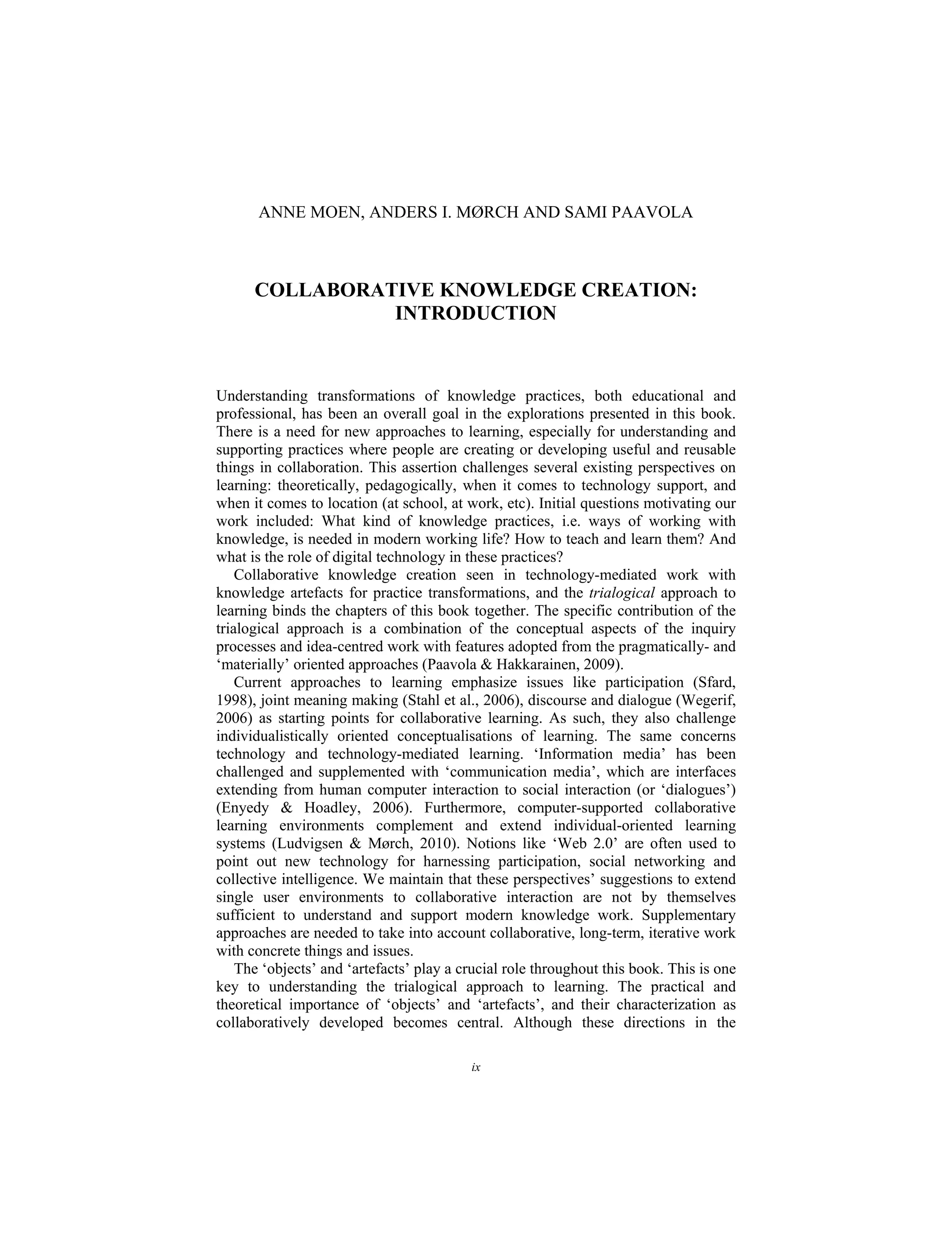 ix
ANNE MOEN, ANDERS I. MØRCH AND SAMI PAAVOLA
COLLABORATIVE KNOWLEDGE CREATION:
INTRODUCTION
Understanding transformations of knowledge practices, both educational and
professional, has been an overall goal in the explorations presented in this book.
There is a need for new approaches to learning, especially for understanding and
supporting practices where people are creating or developing useful and reusable
things in collaboration. This assertion challenges several existing perspectives on
learning: theoretically, pedagogically, when it comes to technology support, and
when it comes to location (at school, at work, etc). Initial questions motivating our
work included: What kind of knowledge practices, i.e. ways of working with
knowledge, is needed in modern working life? How to teach and learn them? And
what is the role of digital technology in these practices?
Collaborative knowledge creation seen in technology-mediated work with
knowledge artefacts for practice transformations, and the trialogical approach to
learning binds the chapters of this book together. The specific contribution of the
trialogical approach is a combination of the conceptual aspects of the inquiry
processes and idea-centred work with features adopted from the pragmatically- and
‘materially’ oriented approaches (Paavola & Hakkarainen, 2009).
Current approaches to learning emphasize issues like participation (Sfard,
1998), joint meaning making (Stahl et al., 2006), discourse and dialogue (Wegerif,
2006) as starting points for collaborative learning. As such, they also challenge
individualistically oriented conceptualisations of learning. The same concerns
technology and technology-mediated learning. ‘Information media’ has been
challenged and supplemented with ‘communication media’, which are interfaces
extending from human computer interaction to social interaction (or ‘dialogues’)
(Enyedy & Hoadley, 2006). Furthermore, computer-supported collaborative
learning environments complement and extend individual-oriented learning
systems (Ludvigsen & Mørch, 2010). Notions like ‘Web 2.0’ are often used to
point out new technology for harnessing participation, social networking and
collective intelligence. We maintain that these perspectives’ suggestions to extend
single user environments to collaborative interaction are not by themselves
sufficient to understand and support modern knowledge work. Supplementary
approaches are needed to take into account collaborative, long-term, iterative work
with concrete things and issues.
The ‘objects’ and ‘artefacts’ play a crucial role throughout this book. This is one
key to understanding the trialogical approach to learning. The practical and
theoretical importance of ‘objects’ and ‘artefacts’, and their characterization as
collaboratively developed becomes central. Although these directions in the
 