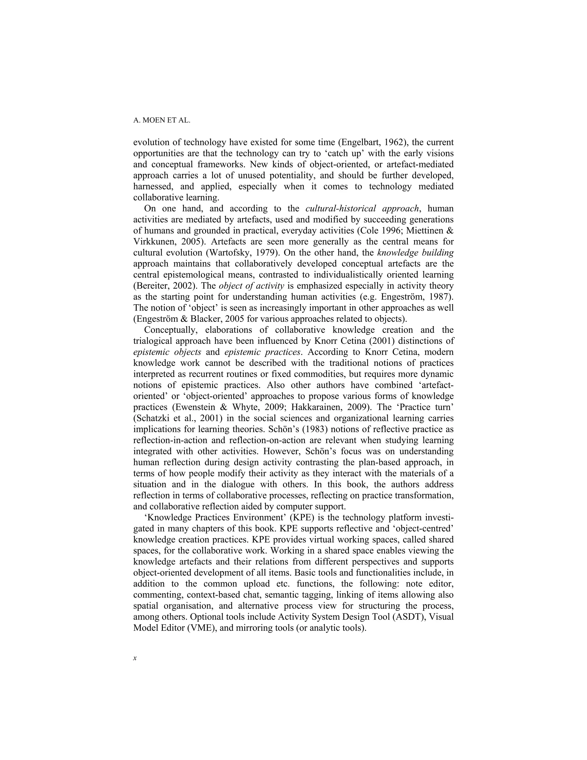 A. MOEN ET AL.
x
evolution of technology have existed for some time (Engelbart, 1962), the current
opportunities are that the technology can try to ‘catch up’ with the early visions
and conceptual frameworks. New kinds of object-oriented, or artefact-mediated
approach carries a lot of unused potentiality, and should be further developed,
harnessed, and applied, especially when it comes to technology mediated
collaborative learning.
On one hand, and according to the cultural-historical approach, human
activities are mediated by artefacts, used and modified by succeeding generations
of humans and grounded in practical, everyday activities (Cole 1996; Miettinen &
Virkkunen, 2005). Artefacts are seen more generally as the central means for
cultural evolution (Wartofsky, 1979). On the other hand, the knowledge building
approach maintains that collaboratively developed conceptual artefacts are the
central epistemological means, contrasted to individualistically oriented learning
(Bereiter, 2002). The object of activity is emphasized especially in activity theory
as the starting point for understanding human activities (e.g. Engeström, 1987).
The notion of ‘object’ is seen as increasingly important in other approaches as well
(Engeström & Blacker, 2005 for various approaches related to objects).
Conceptually, elaborations of collaborative knowledge creation and the
trialogical approach have been influenced by Knorr Cetina (2001) distinctions of
epistemic objects and epistemic practices. According to Knorr Cetina, modern
knowledge work cannot be described with the traditional notions of practices
interpreted as recurrent routines or fixed commodities, but requires more dynamic
notions of epistemic practices. Also other authors have combined ‘artefact-
oriented’ or ‘object-oriented’ approaches to propose various forms of knowledge
practices (Ewenstein & Whyte, 2009; Hakkarainen, 2009). The ‘Practice turn’
(Schatzki et al., 2001) in the social sciences and organizational learning carries
implications for learning theories. Schön’s (1983) notions of reflective practice as
reflection-in-action and reflection-on-action are relevant when studying learning
integrated with other activities. However, Schön’s focus was on understanding
human reflection during design activity contrasting the plan-based approach, in
terms of how people modify their activity as they interact with the materials of a
situation and in the dialogue with others. In this book, the authors address
reflection in terms of collaborative processes, reflecting on practice transformation,
and collaborative reflection aided by computer support.
‘Knowledge Practices Environment’ (KPE) is the technology platform investi-
gated in many chapters of this book. KPE supports reflective and ‘object-centred’
knowledge creation practices. KPE provides virtual working spaces, called shared
spaces, for the collaborative work. Working in a shared space enables viewing the
knowledge artefacts and their relations from different perspectives and supports
object-oriented development of all items. Basic tools and functionalities include, in
addition to the common upload etc. functions, the following: note editor,
commenting, context-based chat, semantic tagging, linking of items allowing also
spatial organisation, and alternative process view for structuring the process,
among others. Optional tools include Activity System Design Tool (ASDT), Visual
Model Editor (VME), and mirroring tools (or analytic tools).
 