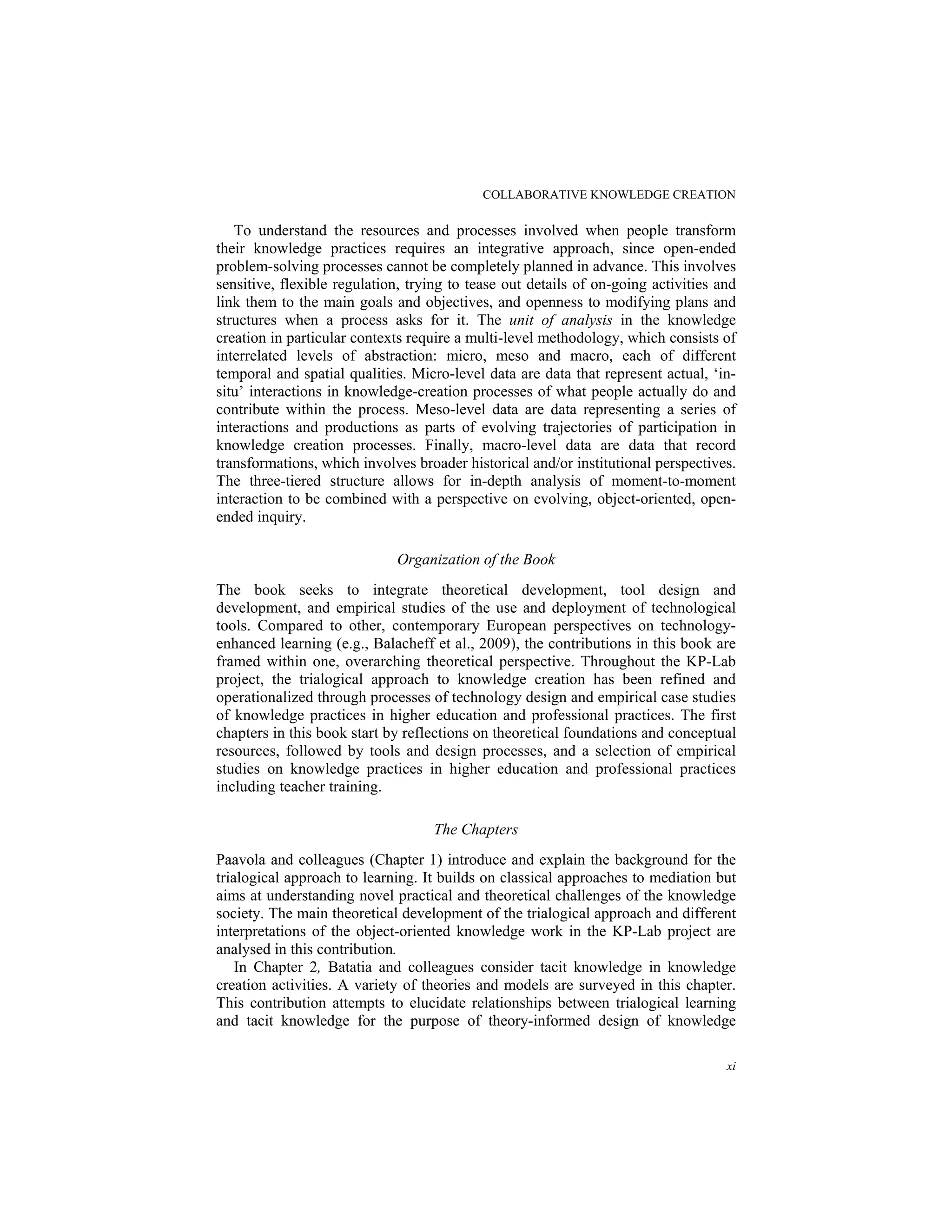 COLLABORATIVE KNOWLEDGE CREATION
xi
To understand the resources and processes involved when people transform
their knowledge practices requires an integrative approach, since open-ended
problem-solving processes cannot be completely planned in advance. This involves
sensitive, flexible regulation, trying to tease out details of on-going activities and
link them to the main goals and objectives, and openness to modifying plans and
structures when a process asks for it. The unit of analysis in the knowledge
creation in particular contexts require a multi-level methodology, which consists of
interrelated levels of abstraction: micro, meso and macro, each of different
temporal and spatial qualities. Micro-level data are data that represent actual, ‘in-
situ’ interactions in knowledge-creation processes of what people actually do and
contribute within the process. Meso-level data are data representing a series of
interactions and productions as parts of evolving trajectories of participation in
knowledge creation processes. Finally, macro-level data are data that record
transformations, which involves broader historical and/or institutional perspectives.
The three-tiered structure allows for in-depth analysis of moment-to-moment
interaction to be combined with a perspective on evolving, object-oriented, open-
ended inquiry.
Organization of the Book
The book seeks to integrate theoretical development, tool design and
development, and empirical studies of the use and deployment of technological
tools. Compared to other, contemporary European perspectives on technology-
enhanced learning (e.g., Balacheff et al., 2009), the contributions in this book are
framed within one, overarching theoretical perspective. Throughout the KP-Lab
project, the trialogical approach to knowledge creation has been refined and
operationalized through processes of technology design and empirical case studies
of knowledge practices in higher education and professional practices. The first
chapters in this book start by reflections on theoretical foundations and conceptual
resources, followed by tools and design processes, and a selection of empirical
studies on knowledge practices in higher education and professional practices
including teacher training.
The Chapters
Paavola and colleagues (Chapter 1) introduce and explain the background for the
trialogical approach to learning. It builds on classical approaches to mediation but
aims at understanding novel practical and theoretical challenges of the knowledge
society. The main theoretical development of the trialogical approach and different
interpretations of the object-oriented knowledge work in the KP-Lab project are
analysed in this contribution.
In Chapter 2, Batatia and colleagues consider tacit knowledge in knowledge
creation activities. A variety of theories and models are surveyed in this chapter.
This contribution attempts to elucidate relationships between trialogical learning
and tacit knowledge for the purpose of theory-informed design of knowledge
 