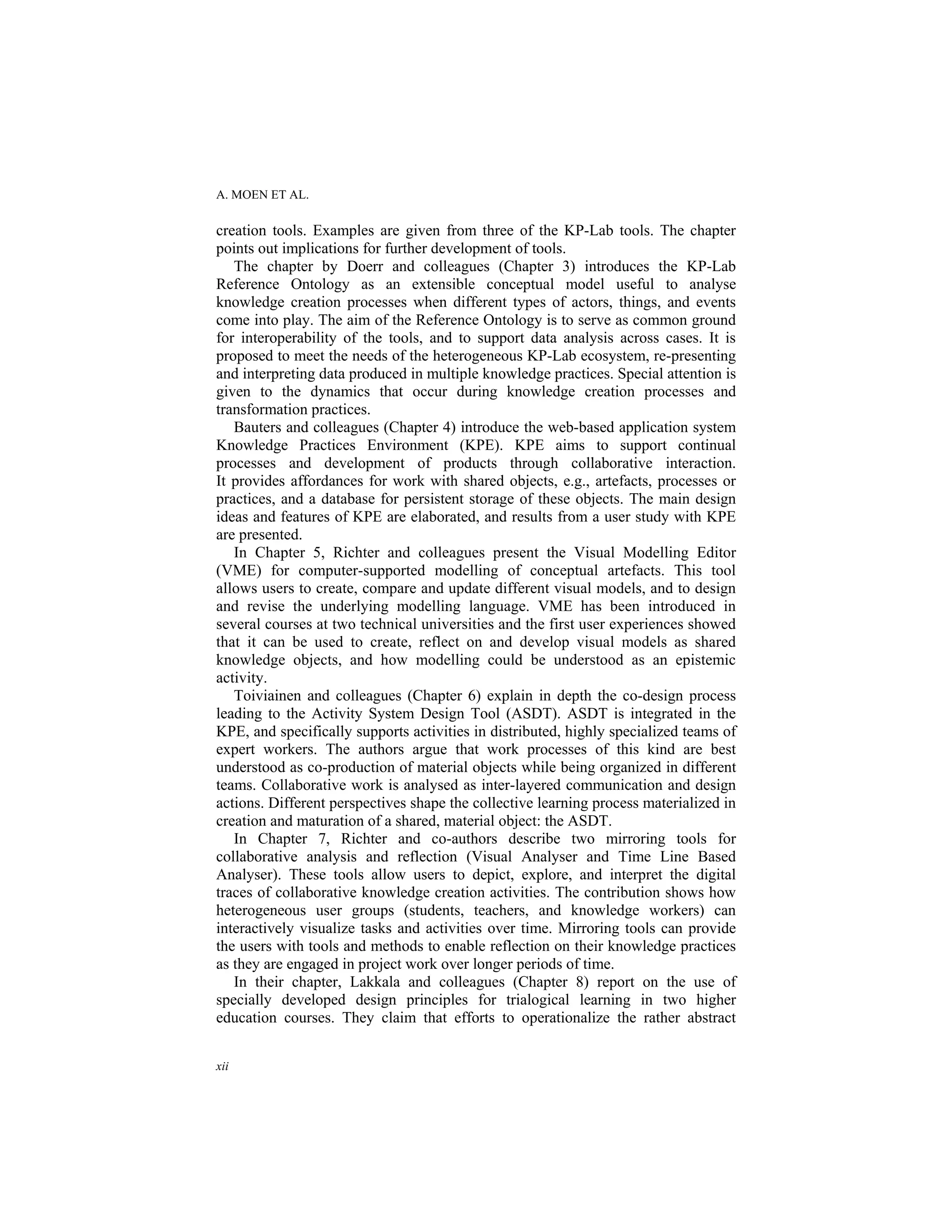 A. MOEN ET AL.
xii
creation tools. Examples are given from three of the KP-Lab tools. The chapter
points out implications for further development of tools.
The chapter by Doerr and colleagues (Chapter 3) introduces the KP-Lab
Reference Ontology as an extensible conceptual model useful to analyse
knowledge creation processes when different types of actors, things, and events
come into play. The aim of the Reference Ontology is to serve as common ground
for interoperability of the tools, and to support data analysis across cases. It is
proposed to meet the needs of the heterogeneous KP-Lab ecosystem, re-presenting
and interpreting data produced in multiple knowledge practices. Special attention is
given to the dynamics that occur during knowledge creation processes and
transformation practices.
Bauters and colleagues (Chapter 4) introduce the web-based application system
Knowledge Practices Environment (KPE). KPE aims to support continual
processes and development of products through collaborative interaction.
It provides affordances for work with shared objects, e.g., artefacts, processes or
practices, and a database for persistent storage of these objects. The main design
ideas and features of KPE are elaborated, and results from a user study with KPE
are presented.
In Chapter 5, Richter and colleagues present the Visual Modelling Editor
(VME) for computer-supported modelling of conceptual artefacts. This tool
allows users to create, compare and update different visual models, and to design
and revise the underlying modelling language. VME has been introduced in
several courses at two technical universities and the first user experiences showed
that it can be used to create, reflect on and develop visual models as shared
knowledge objects, and how modelling could be understood as an epistemic
activity.
Toiviainen and colleagues (Chapter 6) explain in depth the co-design process
leading to the Activity System Design Tool (ASDT). ASDT is integrated in the
KPE, and specifically supports activities in distributed, highly specialized teams of
expert workers. The authors argue that work processes of this kind are best
understood as co-production of material objects while being organized in different
teams. Collaborative work is analysed as inter-layered communication and design
actions. Different perspectives shape the collective learning process materialized in
creation and maturation of a shared, material object: the ASDT.
In Chapter 7, Richter and co-authors describe two mirroring tools for
collaborative analysis and reflection (Visual Analyser and Time Line Based
Analyser). These tools allow users to depict, explore, and interpret the digital
traces of collaborative knowledge creation activities. The contribution shows how
heterogeneous user groups (students, teachers, and knowledge workers) can
interactively visualize tasks and activities over time. Mirroring tools can provide
the users with tools and methods to enable reflection on their knowledge practices
as they are engaged in project work over longer periods of time.
In their chapter, Lakkala and colleagues (Chapter 8) report on the use of
specially developed design principles for trialogical learning in two higher
education courses. They claim that efforts to operationalize the rather abstract
 