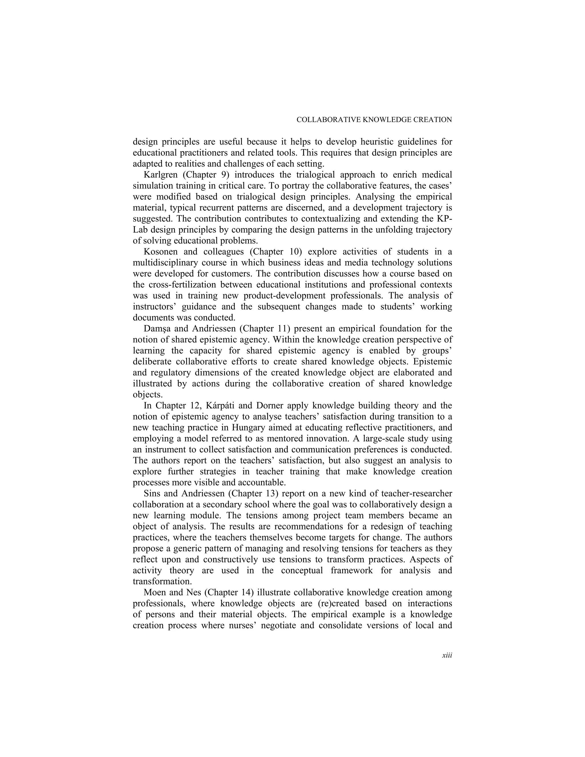 COLLABORATIVE KNOWLEDGE CREATION
xiii
design principles are useful because it helps to develop heuristic guidelines for
educational practitioners and related tools. This requires that design principles are
adapted to realities and challenges of each setting.
Karlgren (Chapter 9) introduces the trialogical approach to enrich medical
simulation training in critical care. To portray the collaborative features, the cases’
were modified based on trialogical design principles. Analysing the empirical
material, typical recurrent patterns are discerned, and a development trajectory is
suggested. The contribution contributes to contextualizing and extending the KP-
Lab design principles by comparing the design patterns in the unfolding trajectory
of solving educational problems.
Kosonen and colleagues (Chapter 10) explore activities of students in a
multidisciplinary course in which business ideas and media technology solutions
were developed for customers. The contribution discusses how a course based on
the cross-fertilization between educational institutions and professional contexts
was used in training new product-development professionals. The analysis of
instructors’ guidance and the subsequent changes made to students’ working
documents was conducted.
Damşa and Andriessen (Chapter 11) present an empirical foundation for the
notion of shared epistemic agency. Within the knowledge creation perspective of
learning the capacity for shared epistemic agency is enabled by groups’
deliberate collaborative efforts to create shared knowledge objects. Epistemic
and regulatory dimensions of the created knowledge object are elaborated and
illustrated by actions during the collaborative creation of shared knowledge
objects.
In Chapter 12, Kárpáti and Dorner apply knowledge building theory and the
notion of epistemic agency to analyse teachers’ satisfaction during transition to a
new teaching practice in Hungary aimed at educating reflective practitioners, and
employing a model referred to as mentored innovation. A large-scale study using
an instrument to collect satisfaction and communication preferences is conducted.
The authors report on the teachers’ satisfaction, but also suggest an analysis to
explore further strategies in teacher training that make knowledge creation
processes more visible and accountable.
Sins and Andriessen (Chapter 13) report on a new kind of teacher-researcher
collaboration at a secondary school where the goal was to collaboratively design a
new learning module. The tensions among project team members became an
object of analysis. The results are recommendations for a redesign of teaching
practices, where the teachers themselves become targets for change. The authors
propose a generic pattern of managing and resolving tensions for teachers as they
reflect upon and constructively use tensions to transform practices. Aspects of
activity theory are used in the conceptual framework for analysis and
transformation.
Moen and Nes (Chapter 14) illustrate collaborative knowledge creation among
professionals, where knowledge objects are (re)created based on interactions
of persons and their material objects. The empirical example is a knowledge
creation process where nurses’ negotiate and consolidate versions of local and
 