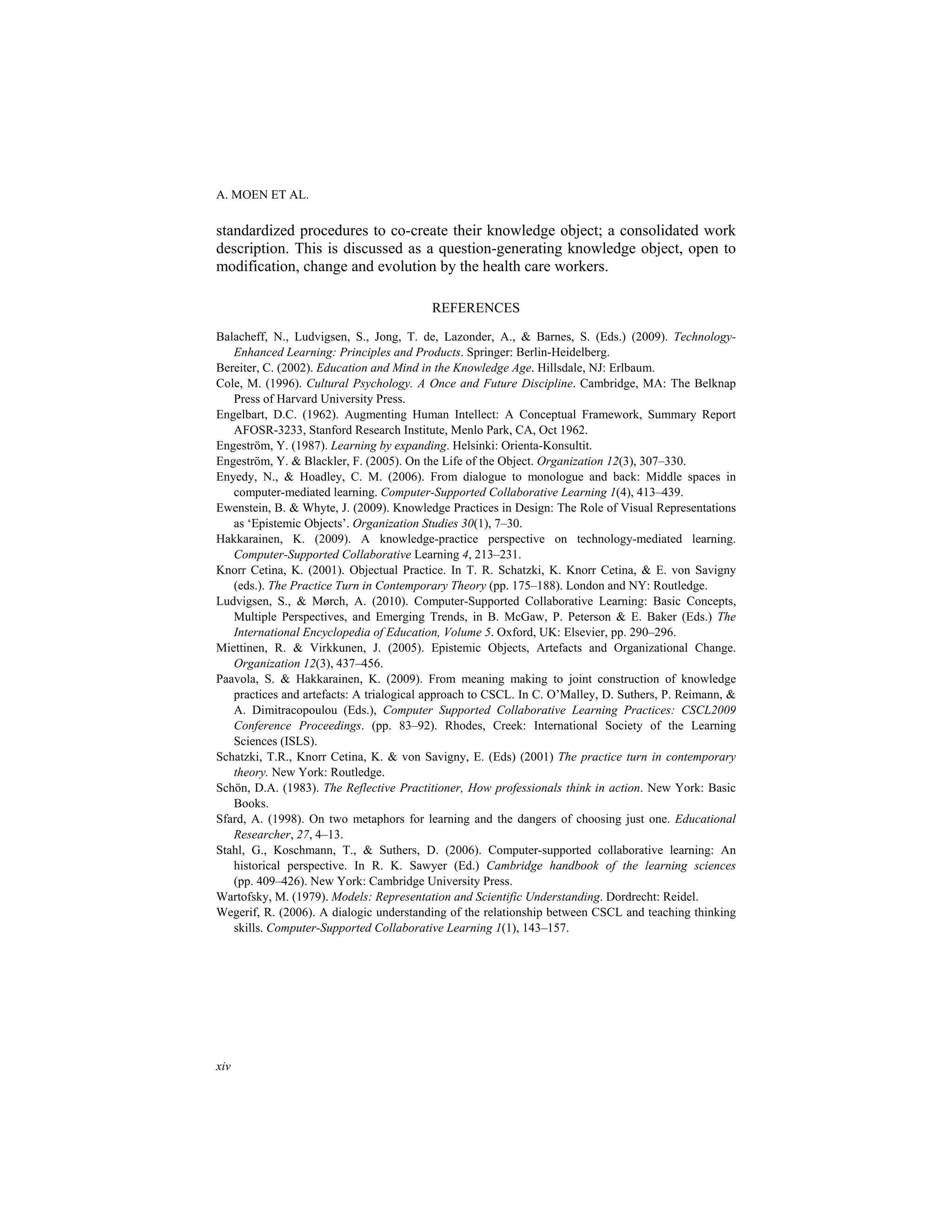A. MOEN ET AL.
xiv
standardized procedures to co-create their knowledge object; a consolidated work
description. This is discussed as a question-generating knowledge object, open to
modification, change and evolution by the health care workers.
REFERENCES
Balacheff, N., Ludvigsen, S., Jong, T. de, Lazonder, A., & Barnes, S. (Eds.) (2009). Technology-
Enhanced Learning: Principles and Products. Springer: Berlin-Heidelberg.
Bereiter, C. (2002). Education and Mind in the Knowledge Age. Hillsdale, NJ: Erlbaum.
Cole, M. (1996). Cultural Psychology. A Once and Future Discipline. Cambridge, MA: The Belknap
Press of Harvard University Press.
Engelbart, D.C. (1962). Augmenting Human Intellect: A Conceptual Framework, Summary Report
AFOSR-3233, Stanford Research Institute, Menlo Park, CA, Oct 1962.
Engeström, Y. (1987). Learning by expanding. Helsinki: Orienta-Konsultit.
Engeström, Y. & Blackler, F. (2005). On the Life of the Object. Organization 12(3), 307–330.
Enyedy, N., & Hoadley, C. M. (2006). From dialogue to monologue and back: Middle spaces in
computer-mediated learning. Computer-Supported Collaborative Learning 1(4), 413–439.
Ewenstein, B. & Whyte, J. (2009). Knowledge Practices in Design: The Role of Visual Representations
as ‘Epistemic Objects’. Organization Studies 30(1), 7–30.
Hakkarainen, K. (2009). A knowledge-practice perspective on technology-mediated learning.
Computer-Supported Collaborative Learning 4, 213–231.
Knorr Cetina, K. (2001). Objectual Practice. In T. R. Schatzki, K. Knorr Cetina, & E. von Savigny
(eds.). The Practice Turn in Contemporary Theory (pp. 175–188). London and NY: Routledge.
Ludvigsen, S., & Mørch, A. (2010). Computer-Supported Collaborative Learning: Basic Concepts,
Multiple Perspectives, and Emerging Trends, in B. McGaw, P. Peterson & E. Baker (Eds.) The
International Encyclopedia of Education, Volume 5. Oxford, UK: Elsevier, pp. 290–296.
Miettinen, R. & Virkkunen, J. (2005). Epistemic Objects, Artefacts and Organizational Change.
Organization 12(3), 437–456.
Paavola, S. & Hakkarainen, K. (2009). From meaning making to joint construction of knowledge
practices and artefacts: A trialogical approach to CSCL. In C. O’Malley, D. Suthers, P. Reimann, &
A. Dimitracopoulou (Eds.), Computer Supported Collaborative Learning Practices: CSCL2009
Conference Proceedings. (pp. 83–92). Rhodes, Creek: International Society of the Learning
Sciences (ISLS).
Schatzki, T.R., Knorr Cetina, K. & von Savigny, E. (Eds) (2001) The practice turn in contemporary
theory. New York: Routledge.
Schön, D.A. (1983). The Reflective Practitioner, How professionals think in action. New York: Basic
Books.
Sfard, A. (1998). On two metaphors for learning and the dangers of choosing just one. Educational
Researcher, 27, 4–13.
Stahl, G., Koschmann, T., & Suthers, D. (2006). Computer-supported collaborative learning: An
historical perspective. In R. K. Sawyer (Ed.) Cambridge handbook of the learning sciences
(pp. 409–426). New York: Cambridge University Press.
Wartofsky, M. (1979). Models: Representation and Scientific Understanding. Dordrecht: Reidel.
Wegerif, R. (2006). A dialogic understanding of the relationship between CSCL and teaching thinking
skills. Computer-Supported Collaborative Learning 1(1), 143–157.
 