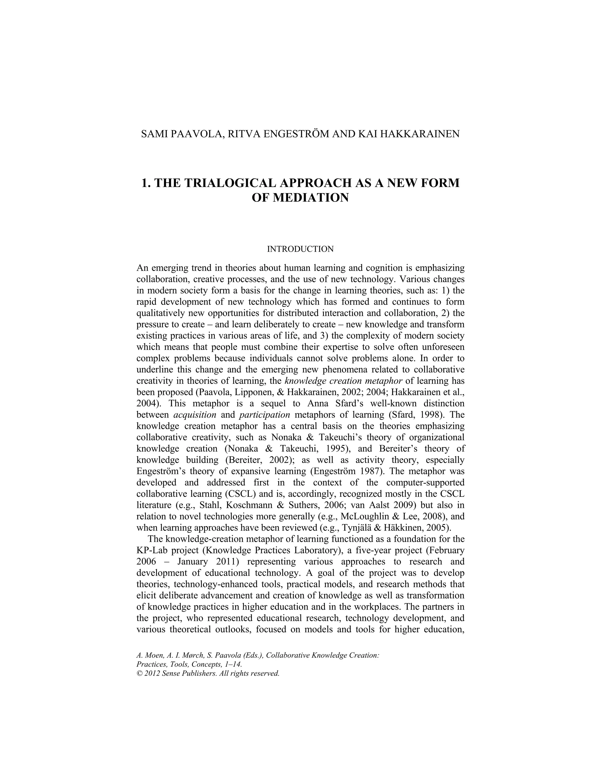 A. Moen, A. I. Mørch, S. Paavola (Eds.), Collaborative Knowledge Creation:
Practices, Tools, Concepts, 1–14.
© 2012 Sense Publishers. All rights reserved.
SAMI PAAVOLA, RITVA ENGESTRÖM AND KAI HAKKARAINEN
1. THE TRIALOGICAL APPROACH AS A NEW FORM
OF MEDIATION
INTRODUCTION
An emerging trend in theories about human learning and cognition is emphasizing
collaboration, creative processes, and the use of new technology. Various changes
in modern society form a basis for the change in learning theories, such as: 1) the
rapid development of new technology which has formed and continues to form
qualitatively new opportunities for distributed interaction and collaboration, 2) the
pressure to create – and learn deliberately to create – new knowledge and transform
existing practices in various areas of life, and 3) the complexity of modern society
which means that people must combine their expertise to solve often unforeseen
complex problems because individuals cannot solve problems alone. In order to
underline this change and the emerging new phenomena related to collaborative
creativity in theories of learning, the knowledge creation metaphor of learning has
been proposed (Paavola, Lipponen, & Hakkarainen, 2002; 2004; Hakkarainen et al.,
2004). This metaphor is a sequel to Anna Sfard’s well-known distinction
between acquisition and participation metaphors of learning (Sfard, 1998). The
knowledge creation metaphor has a central basis on the theories emphasizing
collaborative creativity, such as Nonaka & Takeuchi’s theory of organizational
knowledge creation (Nonaka & Takeuchi, 1995), and Bereiter’s theory of
knowledge building (Bereiter, 2002); as well as activity theory, especially
Engeström’s theory of expansive learning (Engeström 1987). The metaphor was
developed and addressed first in the context of the computer-supported
collaborative learning (CSCL) and is, accordingly, recognized mostly in the CSCL
literature (e.g., Stahl, Koschmann & Suthers, 2006; van Aalst 2009) but also in
relation to novel technologies more generally (e.g., McLoughlin & Lee, 2008), and
when learning approaches have been reviewed (e.g., Tynjälä & Häkkinen, 2005).
The knowledge-creation metaphor of learning functioned as a foundation for the
KP-Lab project (Knowledge Practices Laboratory), a five-year project (February
2006 – January 2011) representing various approaches to research and
development of educational technology. A goal of the project was to develop
theories, technology-enhanced tools, practical models, and research methods that
elicit deliberate advancement and creation of knowledge as well as transformation
of knowledge practices in higher education and in the workplaces. The partners in
the project, who represented educational research, technology development, and
various theoretical outlooks, focused on models and tools for higher education,
 