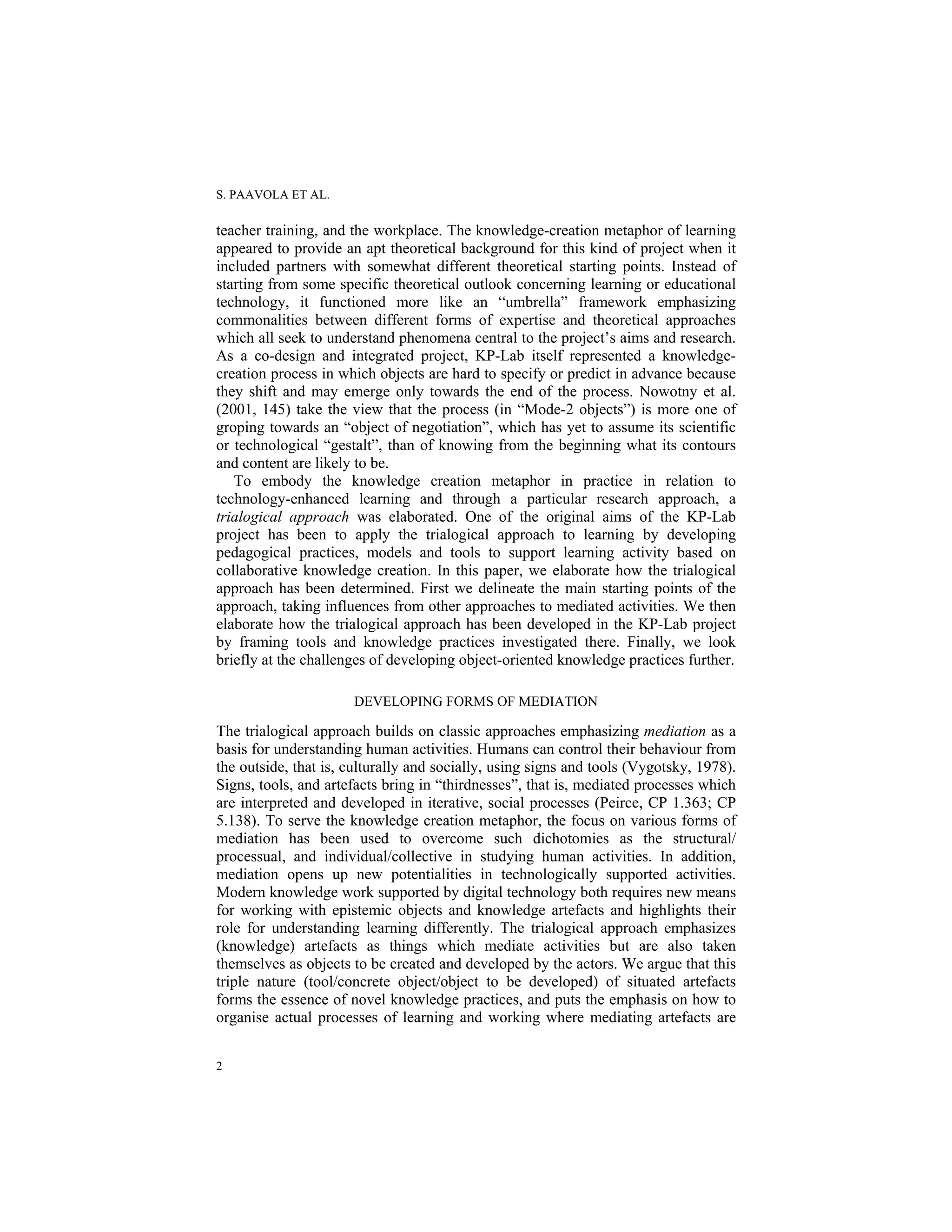 S. PAAVOLA ET AL.
2
teacher training, and the workplace. The knowledge-creation metaphor of learning
appeared to provide an apt theoretical background for this kind of project when it
included partners with somewhat different theoretical starting points. Instead of
starting from some specific theoretical outlook concerning learning or educational
technology, it functioned more like an “umbrella” framework emphasizing
commonalities between different forms of expertise and theoretical approaches
which all seek to understand phenomena central to the project’s aims and research.
As a co-design and integrated project, KP-Lab itself represented a knowledge-
creation process in which objects are hard to specify or predict in advance because
they shift and may emerge only towards the end of the process. Nowotny et al.
(2001, 145) take the view that the process (in “Mode-2 objects”) is more one of
groping towards an “object of negotiation”, which has yet to assume its scientific
or technological “gestalt”, than of knowing from the beginning what its contours
and content are likely to be.
To embody the knowledge creation metaphor in practice in relation to
technology-enhanced learning and through a particular research approach, a
trialogical approach was elaborated. One of the original aims of the KP-Lab
project has been to apply the trialogical approach to learning by developing
pedagogical practices, models and tools to support learning activity based on
collaborative knowledge creation. In this paper, we elaborate how the trialogical
approach has been determined. First we delineate the main starting points of the
approach, taking influences from other approaches to mediated activities. We then
elaborate how the trialogical approach has been developed in the KP-Lab project
by framing tools and knowledge practices investigated there. Finally, we look
briefly at the challenges of developing object-oriented knowledge practices further.
DEVELOPING FORMS OF MEDIATION
The trialogical approach builds on classic approaches emphasizing mediation as a
basis for understanding human activities. Humans can control their behaviour from
the outside, that is, culturally and socially, using signs and tools (Vygotsky, 1978).
Signs, tools, and artefacts bring in “thirdnesses”, that is, mediated processes which
are interpreted and developed in iterative, social processes (Peirce, CP 1.363; CP
5.138). To serve the knowledge creation metaphor, the focus on various forms of
mediation has been used to overcome such dichotomies as the structural/
processual, and individual/collective in studying human activities. In addition,
mediation opens up new potentialities in technologically supported activities.
Modern knowledge work supported by digital technology both requires new means
for working with epistemic objects and knowledge artefacts and highlights their
role for understanding learning differently. The trialogical approach emphasizes
(knowledge) artefacts as things which mediate activities but are also taken
themselves as objects to be created and developed by the actors. We argue that this
triple nature (tool/concrete object/object to be developed) of situated artefacts
forms the essence of novel knowledge practices, and puts the emphasis on how to
organise actual processes of learning and working where mediating artefacts are
 