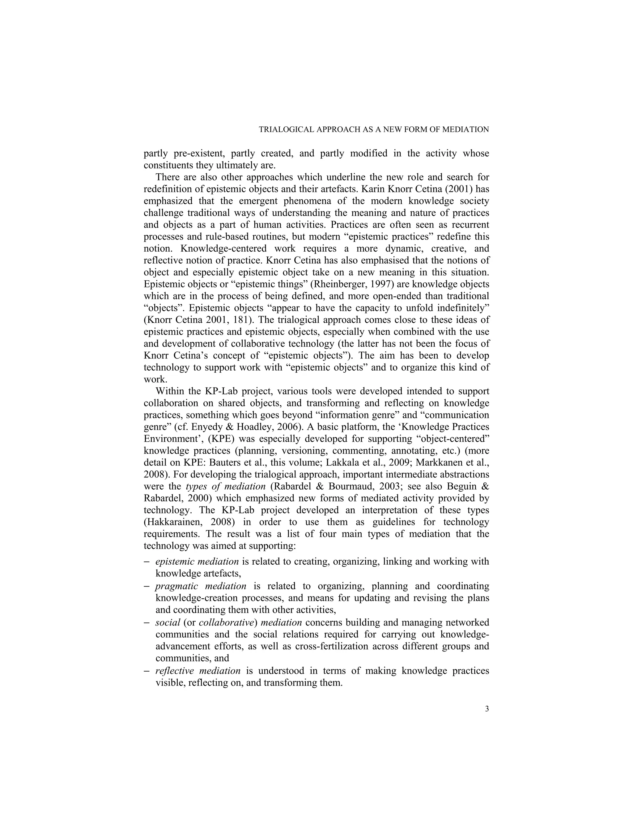 TRIALOGICAL APPROACH AS A NEW FORM OF MEDIATION
3
partly pre-existent, partly created, and partly modified in the activity whose
constituents they ultimately are.
There are also other approaches which underline the new role and search for
redefinition of epistemic objects and their artefacts. Karin Knorr Cetina (2001) has
emphasized that the emergent phenomena of the modern knowledge society
challenge traditional ways of understanding the meaning and nature of practices
and objects as a part of human activities. Practices are often seen as recurrent
processes and rule-based routines, but modern “epistemic practices” redefine this
notion. Knowledge-centered work requires a more dynamic, creative, and
reflective notion of practice. Knorr Cetina has also emphasised that the notions of
object and especially epistemic object take on a new meaning in this situation.
Epistemic objects or “epistemic things” (Rheinberger, 1997) are knowledge objects
which are in the process of being defined, and more open-ended than traditional
“objects”. Epistemic objects “appear to have the capacity to unfold indefinitely”
(Knorr Cetina 2001, 181). The trialogical approach comes close to these ideas of
epistemic practices and epistemic objects, especially when combined with the use
and development of collaborative technology (the latter has not been the focus of
Knorr Cetina’s concept of “epistemic objects”). The aim has been to develop
technology to support work with “epistemic objects” and to organize this kind of
work.
Within the KP-Lab project, various tools were developed intended to support
collaboration on shared objects, and transforming and reflecting on knowledge
practices, something which goes beyond “information genre” and “communication
genre” (cf. Enyedy & Hoadley, 2006). A basic platform, the ‘Knowledge Practices
Environment’, (KPE) was especially developed for supporting “object-centered”
knowledge practices (planning, versioning, commenting, annotating, etc.) (more
detail on KPE: Bauters et al., this volume; Lakkala et al., 2009; Markkanen et al.,
2008). For developing the trialogical approach, important intermediate abstractions
were the types of mediation (Rabardel & Bourmaud, 2003; see also Beguin &
Rabardel, 2000) which emphasized new forms of mediated activity provided by
technology. The KP-Lab project developed an interpretation of these types
(Hakkarainen, 2008) in order to use them as guidelines for technology
requirements. The result was a list of four main types of mediation that the
technology was aimed at supporting:
− epistemic mediation is related to creating, organizing, linking and working with
knowledge artefacts,
− pragmatic mediation is related to organizing, planning and coordinating
knowledge-creation processes, and means for updating and revising the plans
and coordinating them with other activities,
− social (or collaborative) mediation concerns building and managing networked
communities and the social relations required for carrying out knowledge-
advancement efforts, as well as cross-fertilization across different groups and
communities, and
− reflective mediation is understood in terms of making knowledge practices
visible, reflecting on, and transforming them.
 