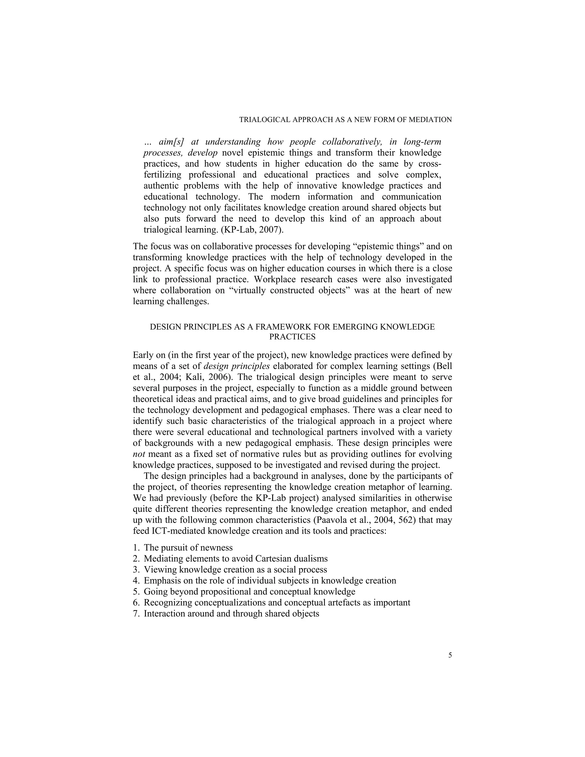 TRIALOGICAL APPROACH AS A NEW FORM OF MEDIATION
5
… aim[s] at understanding how people collaboratively, in long-term
processes, develop novel epistemic things and transform their knowledge
practices, and how students in higher education do the same by cross-
fertilizing professional and educational practices and solve complex,
authentic problems with the help of innovative knowledge practices and
educational technology. The modern information and communication
technology not only facilitates knowledge creation around shared objects but
also puts forward the need to develop this kind of an approach about
trialogical learning. (KP-Lab, 2007).
The focus was on collaborative processes for developing “epistemic things” and on
transforming knowledge practices with the help of technology developed in the
project. A specific focus was on higher education courses in which there is a close
link to professional practice. Workplace research cases were also investigated
where collaboration on “virtually constructed objects” was at the heart of new
learning challenges.
DESIGN PRINCIPLES AS A FRAMEWORK FOR EMERGING KNOWLEDGE
PRACTICES
Early on (in the first year of the project), new knowledge practices were defined by
means of a set of design principles elaborated for complex learning settings (Bell
et al., 2004; Kali, 2006). The trialogical design principles were meant to serve
several purposes in the project, especially to function as a middle ground between
theoretical ideas and practical aims, and to give broad guidelines and principles for
the technology development and pedagogical emphases. There was a clear need to
identify such basic characteristics of the trialogical approach in a project where
there were several educational and technological partners involved with a variety
of backgrounds with a new pedagogical emphasis. These design principles were
not meant as a fixed set of normative rules but as providing outlines for evolving
knowledge practices, supposed to be investigated and revised during the project.
The design principles had a background in analyses, done by the participants of
the project, of theories representing the knowledge creation metaphor of learning.
We had previously (before the KP-Lab project) analysed similarities in otherwise
quite different theories representing the knowledge creation metaphor, and ended
up with the following common characteristics (Paavola et al., 2004, 562) that may
feed ICT-mediated knowledge creation and its tools and practices:
1. The pursuit of newness
2. Mediating elements to avoid Cartesian dualisms
3. Viewing knowledge creation as a social process
4. Emphasis on the role of individual subjects in knowledge creation
5. Going beyond propositional and conceptual knowledge
6. Recognizing conceptualizations and conceptual artefacts as important
7. Interaction around and through shared objects
 