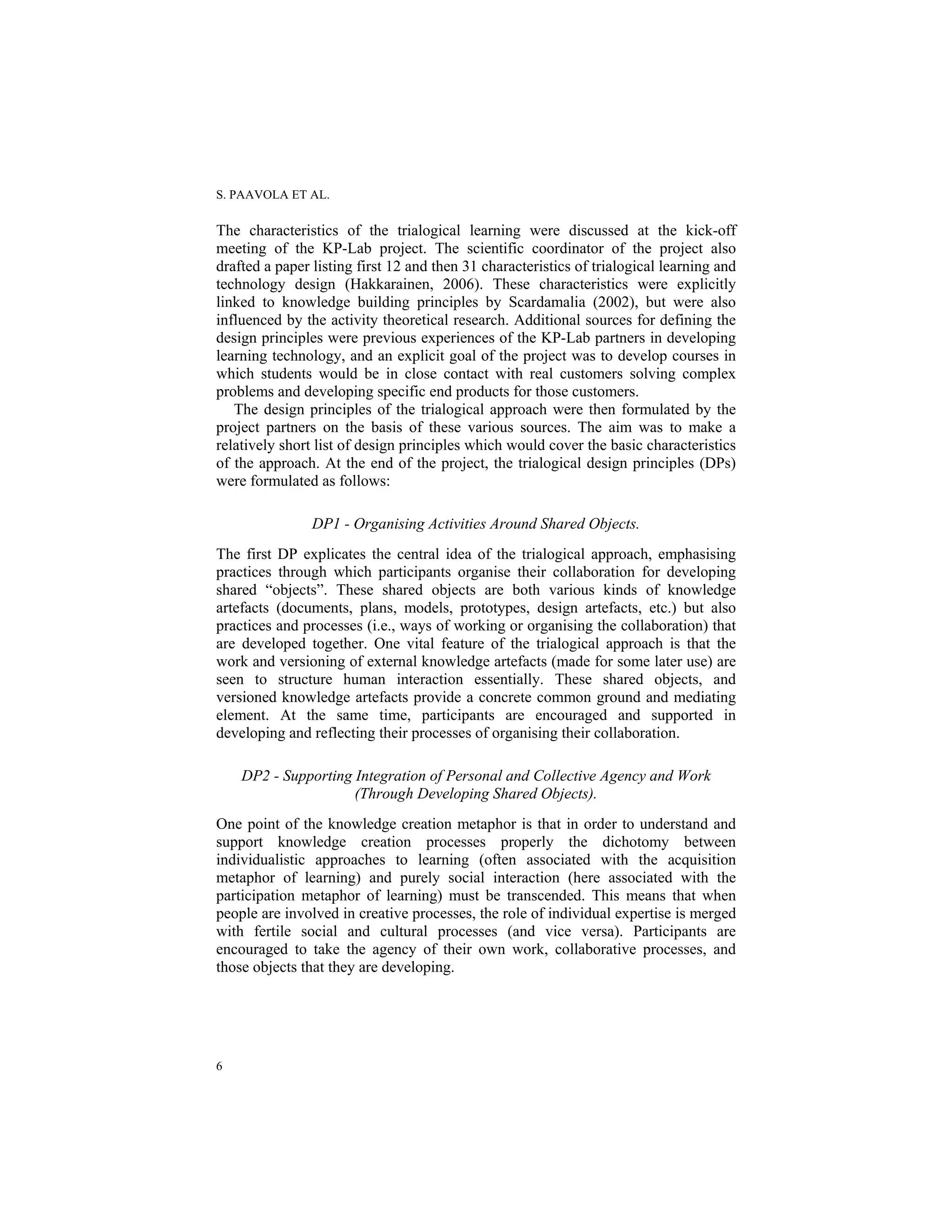 S. PAAVOLA ET AL.
6
The characteristics of the trialogical learning were discussed at the kick-off
meeting of the KP-Lab project. The scientific coordinator of the project also
drafted a paper listing first 12 and then 31 characteristics of trialogical learning and
technology design (Hakkarainen, 2006). These characteristics were explicitly
linked to knowledge building principles by Scardamalia (2002), but were also
influenced by the activity theoretical research. Additional sources for defining the
design principles were previous experiences of the KP-Lab partners in developing
learning technology, and an explicit goal of the project was to develop courses in
which students would be in close contact with real customers solving complex
problems and developing specific end products for those customers.
The design principles of the trialogical approach were then formulated by the
project partners on the basis of these various sources. The aim was to make a
relatively short list of design principles which would cover the basic characteristics
of the approach. At the end of the project, the trialogical design principles (DPs)
were formulated as follows:
DP1 - Organising Activities Around Shared Objects.
The first DP explicates the central idea of the trialogical approach, emphasising
practices through which participants organise their collaboration for developing
shared “objects”. These shared objects are both various kinds of knowledge
artefacts (documents, plans, models, prototypes, design artefacts, etc.) but also
practices and processes (i.e., ways of working or organising the collaboration) that
are developed together. One vital feature of the trialogical approach is that the
work and versioning of external knowledge artefacts (made for some later use) are
seen to structure human interaction essentially. These shared objects, and
versioned knowledge artefacts provide a concrete common ground and mediating
element. At the same time, participants are encouraged and supported in
developing and reflecting their processes of organising their collaboration.
DP2 - Supporting Integration of Personal and Collective Agency and Work
(Through Developing Shared Objects).
One point of the knowledge creation metaphor is that in order to understand and
support knowledge creation processes properly the dichotomy between
individualistic approaches to learning (often associated with the acquisition
metaphor of learning) and purely social interaction (here associated with the
participation metaphor of learning) must be transcended. This means that when
people are involved in creative processes, the role of individual expertise is merged
with fertile social and cultural processes (and vice versa). Participants are
encouraged to take the agency of their own work, collaborative processes, and
those objects that they are developing.
 