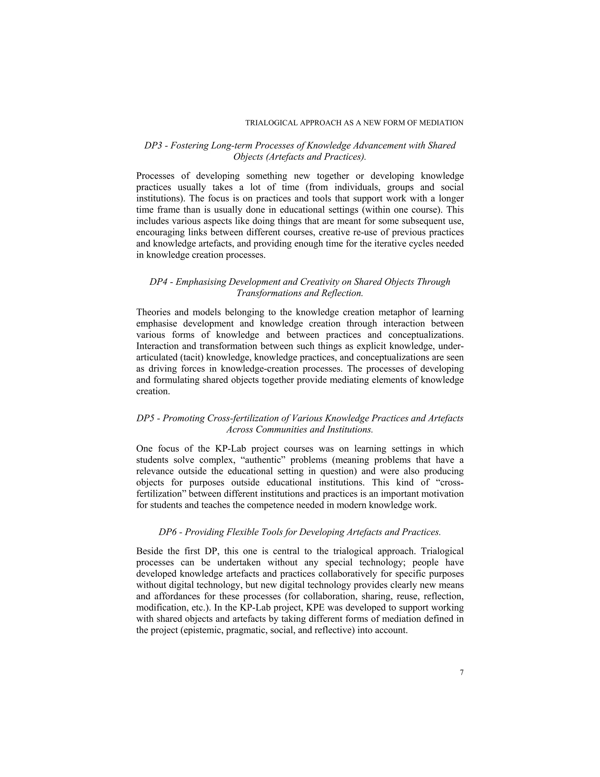 TRIALOGICAL APPROACH AS A NEW FORM OF MEDIATION
7
DP3 - Fostering Long-term Processes of Knowledge Advancement with Shared
Objects (Artefacts and Practices).
Processes of developing something new together or developing knowledge
practices usually takes a lot of time (from individuals, groups and social
institutions). The focus is on practices and tools that support work with a longer
time frame than is usually done in educational settings (within one course). This
includes various aspects like doing things that are meant for some subsequent use,
encouraging links between different courses, creative re-use of previous practices
and knowledge artefacts, and providing enough time for the iterative cycles needed
in knowledge creation processes.
DP4 - Emphasising Development and Creativity on Shared Objects Through
Transformations and Reflection.
Theories and models belonging to the knowledge creation metaphor of learning
emphasise development and knowledge creation through interaction between
various forms of knowledge and between practices and conceptualizations.
Interaction and transformation between such things as explicit knowledge, under-
articulated (tacit) knowledge, knowledge practices, and conceptualizations are seen
as driving forces in knowledge-creation processes. The processes of developing
and formulating shared objects together provide mediating elements of knowledge
creation.
DP5 - Promoting Cross-fertilization of Various Knowledge Practices and Artefacts
Across Communities and Institutions.
One focus of the KP-Lab project courses was on learning settings in which
students solve complex, “authentic” problems (meaning problems that have a
relevance outside the educational setting in question) and were also producing
objects for purposes outside educational institutions. This kind of “cross-
fertilization” between different institutions and practices is an important motivation
for students and teaches the competence needed in modern knowledge work.
DP6 - Providing Flexible Tools for Developing Artefacts and Practices.
Beside the first DP, this one is central to the trialogical approach. Trialogical
processes can be undertaken without any special technology; people have
developed knowledge artefacts and practices collaboratively for specific purposes
without digital technology, but new digital technology provides clearly new means
and affordances for these processes (for collaboration, sharing, reuse, reflection,
modification, etc.). In the KP-Lab project, KPE was developed to support working
with shared objects and artefacts by taking different forms of mediation defined in
the project (epistemic, pragmatic, social, and reflective) into account.
 