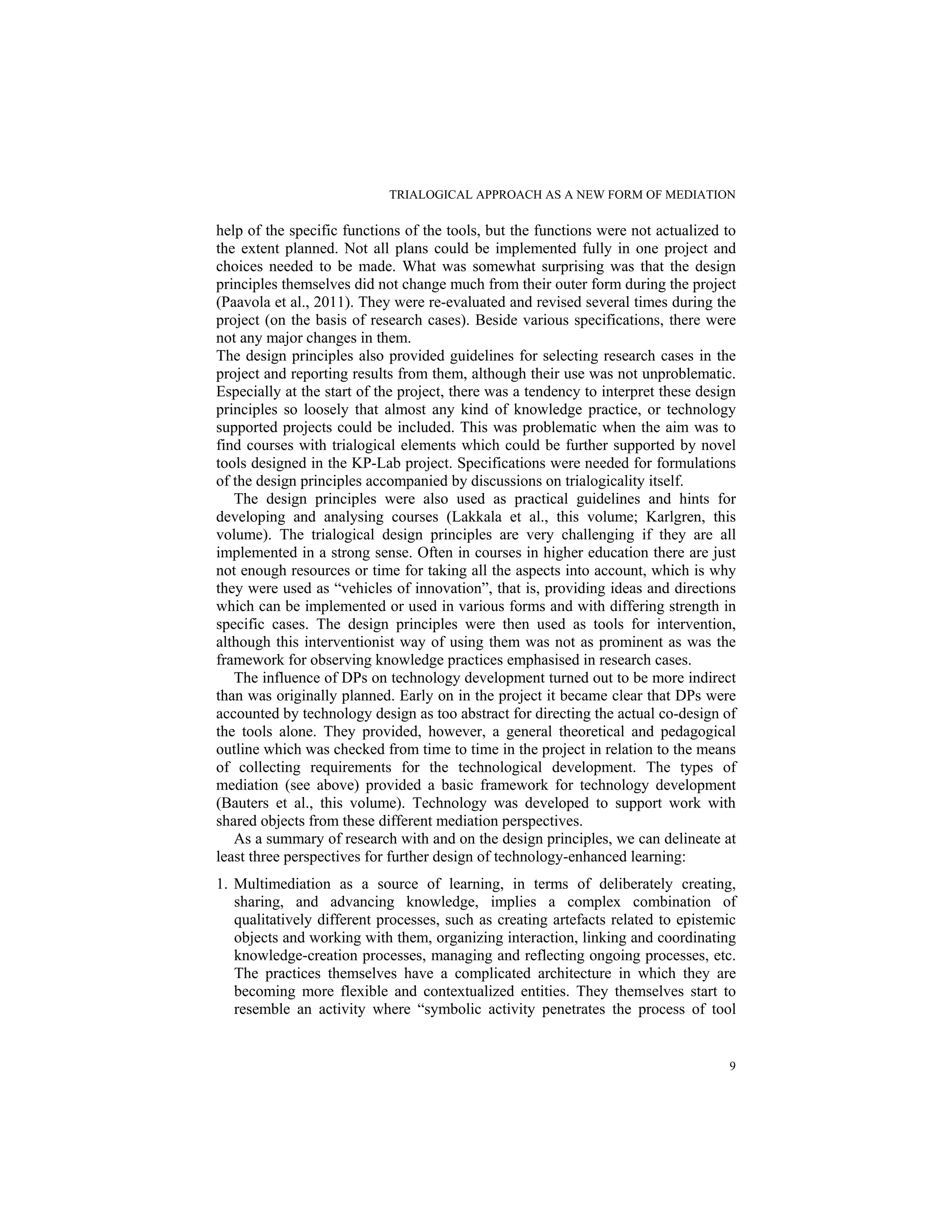TRIALOGICAL APPROACH AS A NEW FORM OF MEDIATION
9
help of the specific functions of the tools, but the functions were not actualized to
the extent planned. Not all plans could be implemented fully in one project and
choices needed to be made. What was somewhat surprising was that the design
principles themselves did not change much from their outer form during the project
(Paavola et al., 2011). They were re-evaluated and revised several times during the
project (on the basis of research cases). Beside various specifications, there were
not any major changes in them.
The design principles also provided guidelines for selecting research cases in the
project and reporting results from them, although their use was not unproblematic.
Especially at the start of the project, there was a tendency to interpret these design
principles so loosely that almost any kind of knowledge practice, or technology
supported projects could be included. This was problematic when the aim was to
find courses with trialogical elements which could be further supported by novel
tools designed in the KP-Lab project. Specifications were needed for formulations
of the design principles accompanied by discussions on trialogicality itself.
The design principles were also used as practical guidelines and hints for
developing and analysing courses (Lakkala et al., this volume; Karlgren, this
volume). The trialogical design principles are very challenging if they are all
implemented in a strong sense. Often in courses in higher education there are just
not enough resources or time for taking all the aspects into account, which is why
they were used as “vehicles of innovation”, that is, providing ideas and directions
which can be implemented or used in various forms and with differing strength in
specific cases. The design principles were then used as tools for intervention,
although this interventionist way of using them was not as prominent as was the
framework for observing knowledge practices emphasised in research cases.
The influence of DPs on technology development turned out to be more indirect
than was originally planned. Early on in the project it became clear that DPs were
accounted by technology design as too abstract for directing the actual co-design of
the tools alone. They provided, however, a general theoretical and pedagogical
outline which was checked from time to time in the project in relation to the means
of collecting requirements for the technological development. The types of
mediation (see above) provided a basic framework for technology development
(Bauters et al., this volume). Technology was developed to support work with
shared objects from these different mediation perspectives.
As a summary of research with and on the design principles, we can delineate at
least three perspectives for further design of technology-enhanced learning:
1. Multimediation as a source of learning, in terms of deliberately creating,
sharing, and advancing knowledge, implies a complex combination of
qualitatively different processes, such as creating artefacts related to epistemic
objects and working with them, organizing interaction, linking and coordinating
knowledge-creation processes, managing and reflecting ongoing processes, etc.
The practices themselves have a complicated architecture in which they are
becoming more flexible and contextualized entities. They themselves start to
resemble an activity where “symbolic activity penetrates the process of tool
 