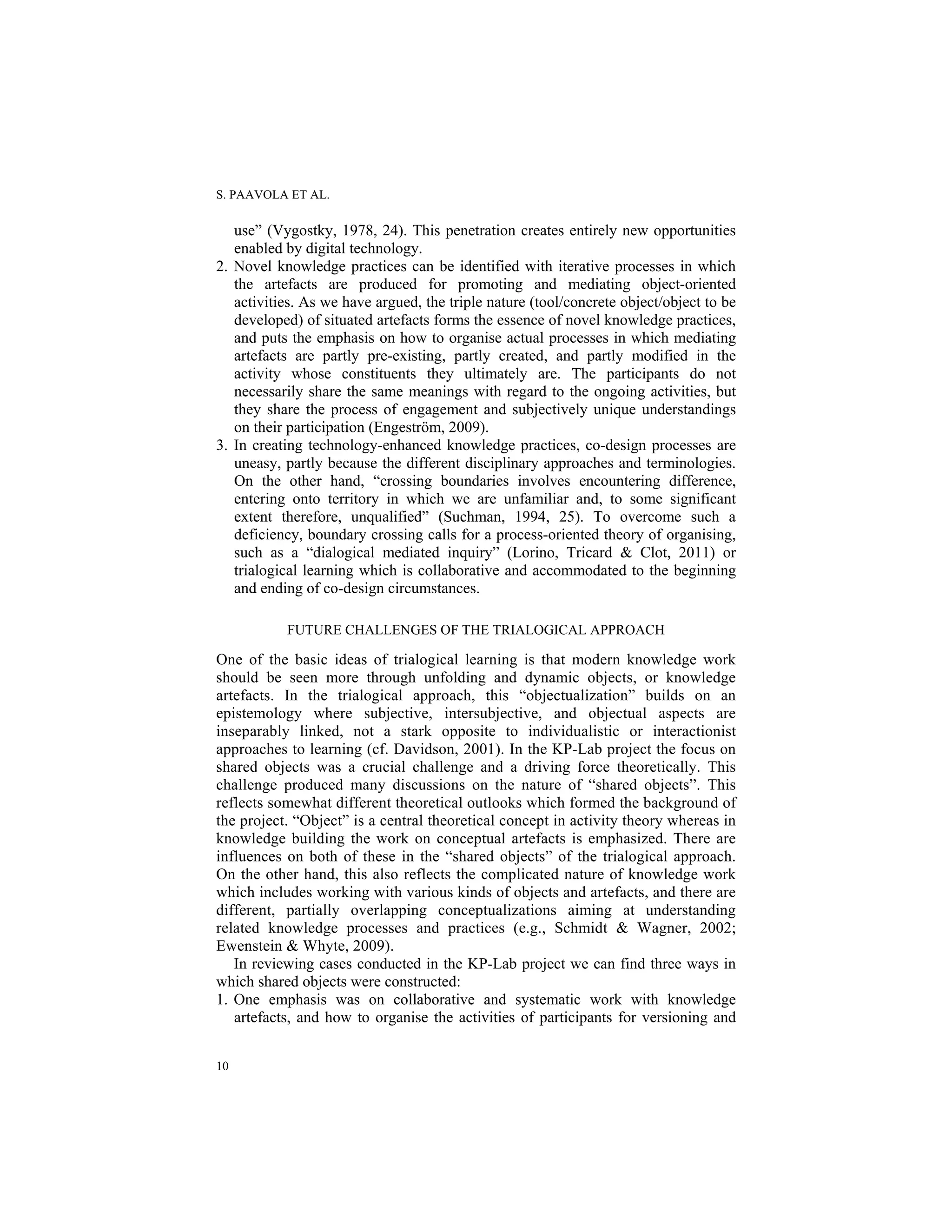 S. PAAVOLA ET AL.
10
use” (Vygostky, 1978, 24). This penetration creates entirely new opportunities
enabled by digital technology.
2. Novel knowledge practices can be identified with iterative processes in which
the artefacts are produced for promoting and mediating object-oriented
activities. As we have argued, the triple nature (tool/concrete object/object to be
developed) of situated artefacts forms the essence of novel knowledge practices,
and puts the emphasis on how to organise actual processes in which mediating
artefacts are partly pre-existing, partly created, and partly modified in the
activity whose constituents they ultimately are. The participants do not
necessarily share the same meanings with regard to the ongoing activities, but
they share the process of engagement and subjectively unique understandings
on their participation (Engeström, 2009).
3. In creating technology-enhanced knowledge practices, co-design processes are
uneasy, partly because the different disciplinary approaches and terminologies.
On the other hand, “crossing boundaries involves encountering difference,
entering onto territory in which we are unfamiliar and, to some significant
extent therefore, unqualified” (Suchman, 1994, 25). To overcome such a
deficiency, boundary crossing calls for a process-oriented theory of organising,
such as a “dialogical mediated inquiry” (Lorino, Tricard & Clot, 2011) or
trialogical learning which is collaborative and accommodated to the beginning
and ending of co-design circumstances.
FUTURE CHALLENGES OF THE TRIALOGICAL APPROACH
One of the basic ideas of trialogical learning is that modern knowledge work
should be seen more through unfolding and dynamic objects, or knowledge
artefacts. In the trialogical approach, this “objectualization” builds on an
epistemology where subjective, intersubjective, and objectual aspects are
inseparably linked, not a stark opposite to individualistic or interactionist
approaches to learning (cf. Davidson, 2001). In the KP-Lab project the focus on
shared objects was a crucial challenge and a driving force theoretically. This
challenge produced many discussions on the nature of “shared objects”. This
reflects somewhat different theoretical outlooks which formed the background of
the project. “Object” is a central theoretical concept in activity theory whereas in
knowledge building the work on conceptual artefacts is emphasized. There are
influences on both of these in the “shared objects” of the trialogical approach.
On the other hand, this also reflects the complicated nature of knowledge work
which includes working with various kinds of objects and artefacts, and there are
different, partially overlapping conceptualizations aiming at understanding
related knowledge processes and practices (e.g., Schmidt & Wagner, 2002;
Ewenstein & Whyte, 2009).
In reviewing cases conducted in the KP-Lab project we can find three ways in
which shared objects were constructed:
1. One emphasis was on collaborative and systematic work with knowledge
artefacts, and how to organise the activities of participants for versioning and
 