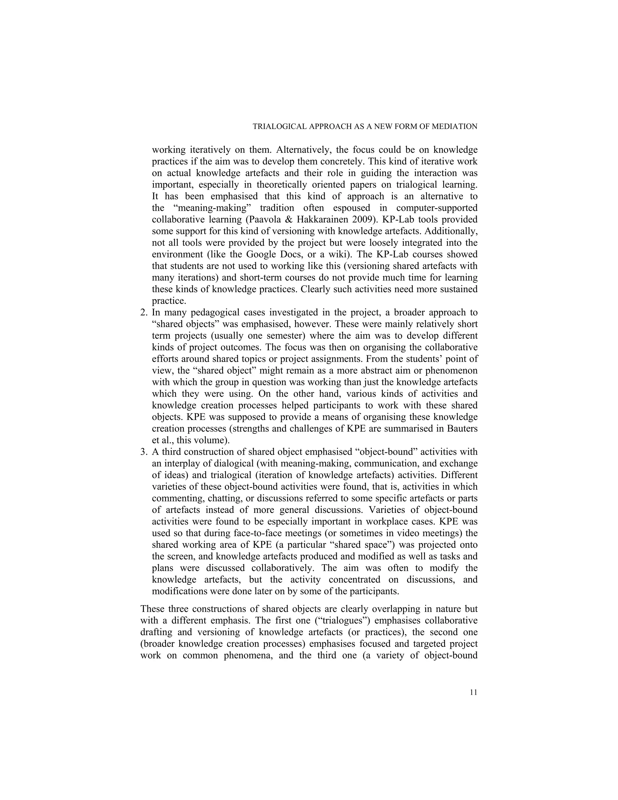 TRIALOGICAL APPROACH AS A NEW FORM OF MEDIATION
11
working iteratively on them. Alternatively, the focus could be on knowledge
practices if the aim was to develop them concretely. This kind of iterative work
on actual knowledge artefacts and their role in guiding the interaction was
important, especially in theoretically oriented papers on trialogical learning.
It has been emphasised that this kind of approach is an alternative to
the “meaning-making” tradition often espoused in computer-supported
collaborative learning (Paavola & Hakkarainen 2009). KP-Lab tools provided
some support for this kind of versioning with knowledge artefacts. Additionally,
not all tools were provided by the project but were loosely integrated into the
environment (like the Google Docs, or a wiki). The KP-Lab courses showed
that students are not used to working like this (versioning shared artefacts with
many iterations) and short-term courses do not provide much time for learning
these kinds of knowledge practices. Clearly such activities need more sustained
practice.
2. In many pedagogical cases investigated in the project, a broader approach to
“shared objects” was emphasised, however. These were mainly relatively short
term projects (usually one semester) where the aim was to develop different
kinds of project outcomes. The focus was then on organising the collaborative
efforts around shared topics or project assignments. From the students’ point of
view, the “shared object” might remain as a more abstract aim or phenomenon
with which the group in question was working than just the knowledge artefacts
which they were using. On the other hand, various kinds of activities and
knowledge creation processes helped participants to work with these shared
objects. KPE was supposed to provide a means of organising these knowledge
creation processes (strengths and challenges of KPE are summarised in Bauters
et al., this volume).
3. A third construction of shared object emphasised “object-bound” activities with
an interplay of dialogical (with meaning-making, communication, and exchange
of ideas) and trialogical (iteration of knowledge artefacts) activities. Different
varieties of these object-bound activities were found, that is, activities in which
commenting, chatting, or discussions referred to some specific artefacts or parts
of artefacts instead of more general discussions. Varieties of object-bound
activities were found to be especially important in workplace cases. KPE was
used so that during face-to-face meetings (or sometimes in video meetings) the
shared working area of KPE (a particular “shared space”) was projected onto
the screen, and knowledge artefacts produced and modified as well as tasks and
plans were discussed collaboratively. The aim was often to modify the
knowledge artefacts, but the activity concentrated on discussions, and
modifications were done later on by some of the participants.
These three constructions of shared objects are clearly overlapping in nature but
with a different emphasis. The first one (“trialogues”) emphasises collaborative
drafting and versioning of knowledge artefacts (or practices), the second one
(broader knowledge creation processes) emphasises focused and targeted project
work on common phenomena, and the third one (a variety of object-bound
 