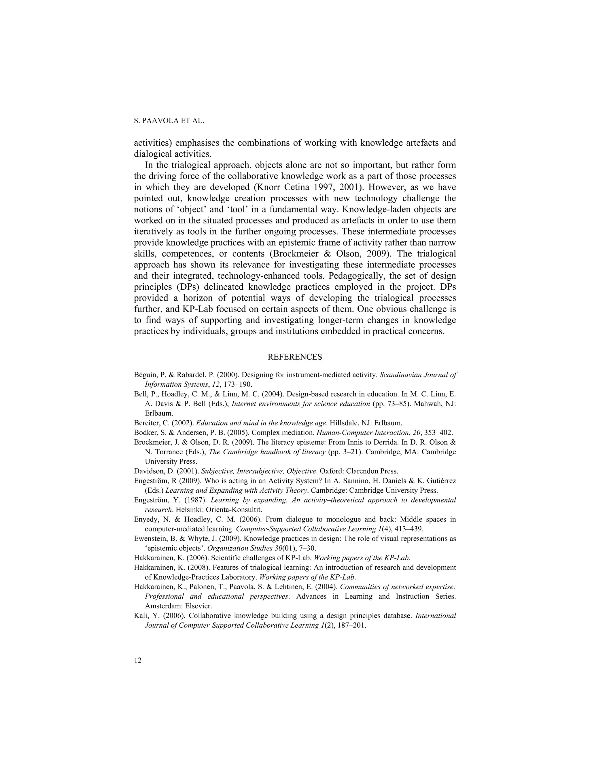 S. PAAVOLA ET AL.
12
activities) emphasises the combinations of working with knowledge artefacts and
dialogical activities.
In the trialogical approach, objects alone are not so important, but rather form
the driving force of the collaborative knowledge work as a part of those processes
in which they are developed (Knorr Cetina 1997, 2001). However, as we have
pointed out, knowledge creation processes with new technology challenge the
notions of ‘object’ and ‘tool’ in a fundamental way. Knowledge-laden objects are
worked on in the situated processes and produced as artefacts in order to use them
iteratively as tools in the further ongoing processes. These intermediate processes
provide knowledge practices with an epistemic frame of activity rather than narrow
skills, competences, or contents (Brockmeier & Olson, 2009). The trialogical
approach has shown its relevance for investigating these intermediate processes
and their integrated, technology-enhanced tools. Pedagogically, the set of design
principles (DPs) delineated knowledge practices employed in the project. DPs
provided a horizon of potential ways of developing the trialogical processes
further, and KP-Lab focused on certain aspects of them. One obvious challenge is
to find ways of supporting and investigating longer-term changes in knowledge
practices by individuals, groups and institutions embedded in practical concerns.
REFERENCES
Béguin, P. & Rabardel, P. (2000). Designing for instrument-mediated activity. Scandinavian Journal of
Information Systems, 12, 173–190.
Bell, P., Hoadley, C. M., & Linn, M. C. (2004). Design-based research in education. In M. C. Linn, E.
A. Davis & P. Bell (Eds.), Internet environments for science education (pp. 73–85). Mahwah, NJ:
Erlbaum.
Bereiter, C. (2002). Education and mind in the knowledge age. Hillsdale, NJ: Erlbaum.
Bodker, S. & Andersen, P. B. (2005). Complex mediation. Human-Computer Interaction, 20, 353–402.
Brockmeier, J. & Olson, D. R. (2009). The literacy episteme: From Innis to Derrida. In D. R. Olson &
N. Torrance (Eds.), The Cambridge handbook of literacy (pp. 3–21). Cambridge, MA: Cambridge
University Press.
Davidson, D. (2001). Subjective, Intersubjective, Objective. Oxford: Clarendon Press.
Engeström, R (2009). Who is acting in an Activity System? In A. Sannino, H. Daniels & K. Gutiérrez
(Eds.) Learning and Expanding with Activity Theory. Cambridge: Cambridge University Press.
Engeström, Y. (1987). Learning by expanding. An activity–theoretical approach to developmental
research. Helsinki: Orienta-Konsultit.
Enyedy, N. & Hoadley, C. M. (2006). From dialogue to monologue and back: Middle spaces in
computer-mediated learning. Computer-Supported Collaborative Learning 1(4), 413–439.
Ewenstein, B. & Whyte, J. (2009). Knowledge practices in design: The role of visual representations as
‘epistemic objects’. Organization Studies 30(01), 7–30.
Hakkarainen, K. (2006). Scientific challenges of KP-Lab. Working papers of the KP-Lab.
Hakkarainen, K. (2008). Features of trialogical learning: An introduction of research and development
of Knowledge-Practices Laboratory. Working papers of the KP-Lab.
Hakkarainen, K., Palonen, T., Paavola, S. & Lehtinen, E. (2004). Communities of networked expertise:
Professional and educational perspectives. Advances in Learning and Instruction Series.
Amsterdam: Elsevier.
Kali, Y. (2006). Collaborative knowledge building using a design principles database. International
Journal of Computer-Supported Collaborative Learning 1(2), 187–201.
 