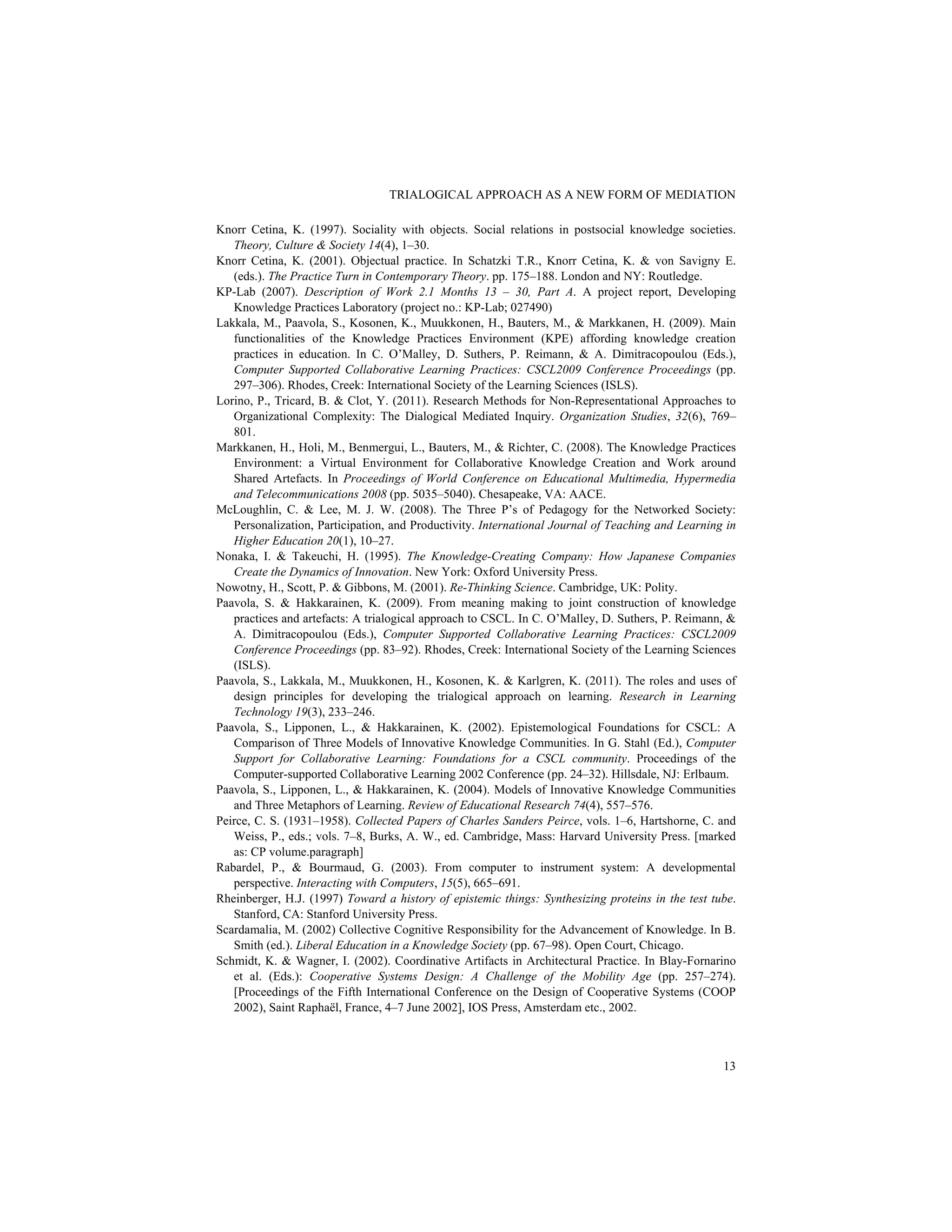 TRIALOGICAL APPROACH AS A NEW FORM OF MEDIATION
13
Knorr Cetina, K. (1997). Sociality with objects. Social relations in postsocial knowledge societies.
Theory, Culture & Society 14(4), 1–30.
Knorr Cetina, K. (2001). Objectual practice. In Schatzki T.R., Knorr Cetina, K. & von Savigny E.
(eds.). The Practice Turn in Contemporary Theory. pp. 175–188. London and NY: Routledge.
KP-Lab (2007). Description of Work 2.1 Months 13 – 30, Part A. A project report, Developing
Knowledge Practices Laboratory (project no.: KP-Lab; 027490)
Lakkala, M., Paavola, S., Kosonen, K., Muukkonen, H., Bauters, M., & Markkanen, H. (2009). Main
functionalities of the Knowledge Practices Environment (KPE) affording knowledge creation
practices in education. In C. O’Malley, D. Suthers, P. Reimann, & A. Dimitracopoulou (Eds.),
Computer Supported Collaborative Learning Practices: CSCL2009 Conference Proceedings (pp.
297–306). Rhodes, Creek: International Society of the Learning Sciences (ISLS).
Lorino, P., Tricard, B. & Clot, Y. (2011). Research Methods for Non-Representational Approaches to
Organizational Complexity: The Dialogical Mediated Inquiry. Organization Studies, 32(6), 769–
801.
Markkanen, H., Holi, M., Benmergui, L., Bauters, M., & Richter, C. (2008). The Knowledge Practices
Environment: a Virtual Environment for Collaborative Knowledge Creation and Work around
Shared Artefacts. In Proceedings of World Conference on Educational Multimedia, Hypermedia
and Telecommunications 2008 (pp. 5035–5040). Chesapeake, VA: AACE.
McLoughlin, C. & Lee, M. J. W. (2008). The Three P’s of Pedagogy for the Networked Society:
Personalization, Participation, and Productivity. International Journal of Teaching and Learning in
Higher Education 20(1), 10–27.
Nonaka, I. & Takeuchi, H. (1995). The Knowledge-Creating Company: How Japanese Companies
Create the Dynamics of Innovation. New York: Oxford University Press.
Nowotny, H., Scott, P. & Gibbons, M. (2001). Re-Thinking Science. Cambridge, UK: Polity.
Paavola, S. & Hakkarainen, K. (2009). From meaning making to joint construction of knowledge
practices and artefacts: A trialogical approach to CSCL. In C. O’Malley, D. Suthers, P. Reimann, &
A. Dimitracopoulou (Eds.), Computer Supported Collaborative Learning Practices: CSCL2009
Conference Proceedings (pp. 83–92). Rhodes, Creek: International Society of the Learning Sciences
(ISLS).
Paavola, S., Lakkala, M., Muukkonen, H., Kosonen, K. & Karlgren, K. (2011). The roles and uses of
design principles for developing the trialogical approach on learning. Research in Learning
Technology 19(3), 233–246.
Paavola, S., Lipponen, L., & Hakkarainen, K. (2002). Epistemological Foundations for CSCL: A
Comparison of Three Models of Innovative Knowledge Communities. In G. Stahl (Ed.), Computer
Support for Collaborative Learning: Foundations for a CSCL community. Proceedings of the
Computer-supported Collaborative Learning 2002 Conference (pp. 24–32). Hillsdale, NJ: Erlbaum.
Paavola, S., Lipponen, L., & Hakkarainen, K. (2004). Models of Innovative Knowledge Communities
and Three Metaphors of Learning. Review of Educational Research 74(4), 557–576.
Peirce, C. S. (1931–1958). Collected Papers of Charles Sanders Peirce, vols. 1–6, Hartshorne, C. and
Weiss, P., eds.; vols. 7–8, Burks, A. W., ed. Cambridge, Mass: Harvard University Press. [marked
as: CP volume.paragraph]
Rabardel, P., & Bourmaud, G. (2003). From computer to instrument system: A developmental
perspective. Interacting with Computers, 15(5), 665–691.
Rheinberger, H.J. (1997) Toward a history of epistemic things: Synthesizing proteins in the test tube.
Stanford, CA: Stanford University Press.
Scardamalia, M. (2002) Collective Cognitive Responsibility for the Advancement of Knowledge. In B.
Smith (ed.). Liberal Education in a Knowledge Society (pp. 67–98). Open Court, Chicago.
Schmidt, K. & Wagner, I. (2002). Coordinative Artifacts in Architectural Practice. In Blay-Fornarino
et al. (Eds.): Cooperative Systems Design: A Challenge of the Mobility Age (pp. 257–274).
[Proceedings of the Fifth International Conference on the Design of Cooperative Systems (COOP
2002), Saint Raphaël, France, 4–7 June 2002], IOS Press, Amsterdam etc., 2002.
 